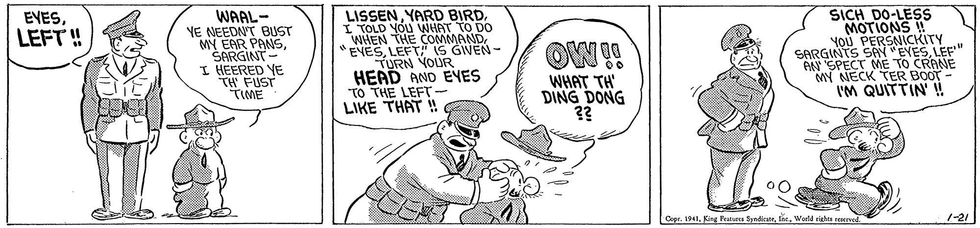 Art OCR: WAAL- YE NEEDN'T BUST MY EAR PANSSARGINT - I HEERED YE TH FUST TIME LISSENYARD BIRD. I TOLD YOU VWHAT TO DO WHEN THE COMMANDLEFT" IS GIVEN - TURN YOUR HEAD AND EYES TO THE LEFT - LIKE THAT ! SICH DO-LESS MOTIONS ! YOU PERSNICKITY SARGINTS SAY "EYESLEF" AN SPECT ME TO CRANE MY NECK TER BOOT- I'M QUITTIN' !! EYESLEFT ! WHAT TH DING DONG ?? Copr. 1941World cights reserved. 1-21 WAAL- YE NEEDN'T BUST MY EAR PANSSARGINT - I HEERED YE TH FUST TIME LISSENYARD BIRD. I TOLD YOU VWHAT TO DO WHEN THE COMMANDLEFT" IS GIVEN - TURN YOUR HEAD AND EYES TO THE LEFT - LIKE THAT ! SICH DO-LESS MOTIONS ! YOU PERSNICKITY SARGINTS SAY "EYESLEF" AN SPECT ME TO CRANE MY NECK TER BOOT- I'M QUITTIN' !! EYESLEFT ! WHAT TH DING DONG ?? Copr. 1941King Peatures SyndicateWorld cights reserved. 1-21