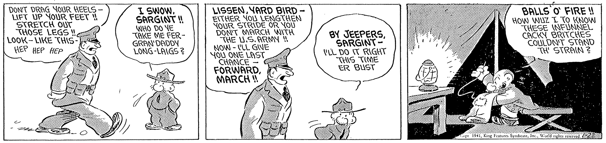 Illustration OCR: DON'T DRAG YOUR HEELS LIFT UP YOUR FEET ! STRETCH OUT THOSE LEGS ! LOOK-LIKE THIS ??? ??? ??? I SWOWSARGINT ! WHO DO YE TAKE ME FER- GRAN' DADDY LONG-LAIGS ? LISSENYARD BIRD- EITHER YOU LENGTHEN YOUR STRIDE OR YOU DON'T MARCH WITH THE U.S.ARMY ! NOW - VLL GIVE YOU ONE LAST CHANCE FORWARDMARCH!! BY JEEPERSSARGINT- VLL DO IT RIGHT THIS TIME ER BUST BALLS O FIRE ! HOW WUZ I TO KNOW THESE INFUNNEL CACKY BRITCHES COULDN'T STAND TH STRAIN ? Lape 1941Woeld nghes reserved 22 DON'T DRAG YOUR HEELS LIFT UP YOUR FEET ! STRETCH OUT THOSE LEGS ! LOOK-LIKE THIS ??? ??? ??? I SWOWSARGINT ! WHO DO YE TAKE ME FER- GRAN' DADDY LONG-LAIGS ? LISSENYARD BIRD- EITHER YOU LENGTHEN YOUR STRIDE OR YOU DON'T MARCH WITH THE U.S.ARMY ! NOW - VLL GIVE YOU ONE LAST CHANCE FORWARDMARCH!! BY JEEPERSSARGINT- VLL DO IT RIGHT THIS TIME ER BUST BALLS O FIRE ! HOW WUZ I TO KNOW THESE INFUNNEL CACKY BRITCHES COULDN'T STAND TH STRAIN ? Lape 1941Kang leatures SyndicateWoeld nghes reserved 22