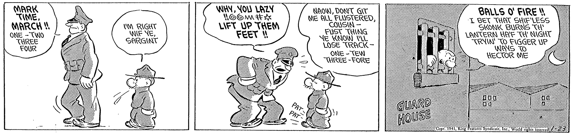 Rectangle OCR: MARK TIMEMARCH ! ONE -TWO THREE FOUR WHYYOU LAZY NAOWDONT GIT ME ALL FLUSTEREDCOUSIN FUST THING NE KNOW ILL LOSE TRACK- ONE - TEW THREE -FORE BALLS O' FIRE ! I BET THAT SHIF'LESS SKONK BURNS TH' LANTERN HAE TH NIGHT TRYIN' TO FIGGER UP WAYS TO HECTOR ME I'M RIGHT WIF YESARGINT LIFT UP THEM FEET ! PAT. PAT- GUARD HOUSE Syndicare/-23 MARK TIMEMARCH ! ONE -TWO THREE FOUR WHYYOU LAZY NAOWDONT GIT ME ALL FLUSTEREDCOUSIN FUST THING NE KNOW ILL LOSE TRACK- ONE - TEW THREE -FORE BALLS O' FIRE ! I BET THAT SHIF'LESS SKONK BURNS TH' LANTERN HAE TH NIGHT TRYIN' TO FIGGER UP WAYS TO HECTOR ME I'M RIGHT WIF YESARGINT LIFT UP THEM FEET ! PAT. PAT- GUARD HOUSE SyndicareInc World it reerved