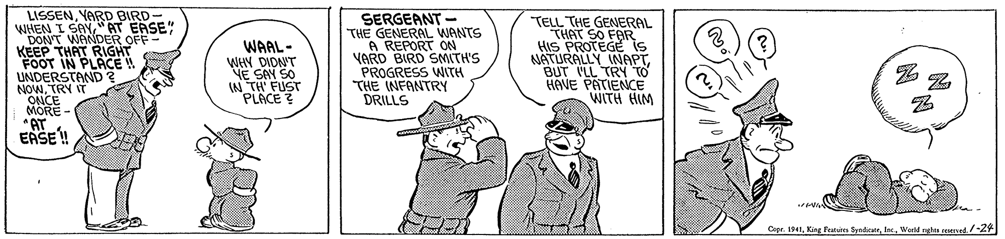 Art OCR: LISSENYARD BIRD- WHEN I SAY"AT EASE" DON'T WANDER OFF KEEP THAT RIGHT FOOT IN PLACE UNDERSTAND NOWTRY IT ONCE MORE "AT EASE! SERGEANT - THE GENERAL WANTS A REPORT ON YARD BIRD SMITH'S PROGRESS WNITH THE INFANTRY DRILLS TELL THE GENERAL THAT SO FAR HIS PROTEGE is NATURALLY INAPTBUT ILL TRN TO HAVE PATIENCE WITH HIM WAAL- WHY DIDN'T YE SAY SO IN TH' FUST PLACE ? Copr. 1941/-24 LISSENYARD BIRD- WHEN I SAY"AT EASE" DON'T WANDER OFF KEEP THAT RIGHT FOOT IN PLACE UNDERSTAND NOWTRY IT ONCE MORE "AT EASE! SERGEANT - THE GENERAL WANTS A REPORT ON YARD BIRD SMITH'S PROGRESS WNITH THE INFANTRY DRILLS TELL THE GENERAL THAT SO FAR HIS PROTEGE is NATURALLY INAPTBUT ILL TRN TO HAVE PATIENCE WITH HIM WAAL- WHY DIDN'T YE SAY SO IN TH' FUST PLACE ? Copr. 1941King Peatures SyndicateWeeld rgkes reserved