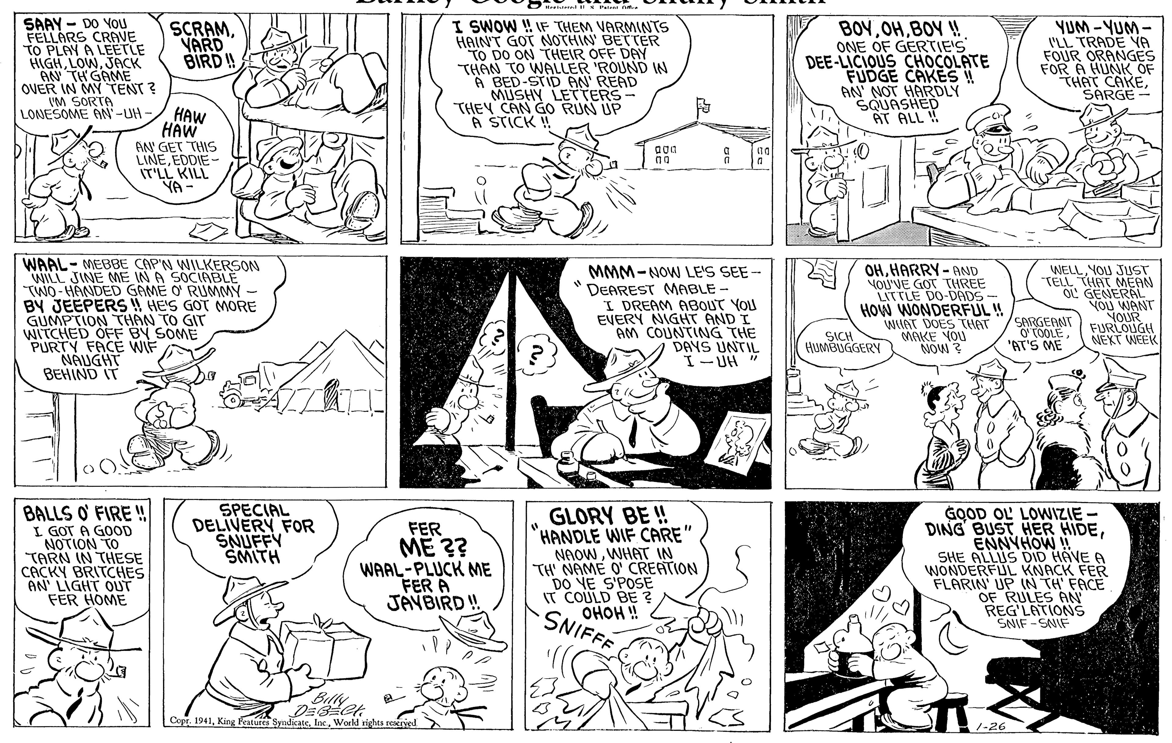 Black OCR: Pei n. SAAY - DO YOU FELLARS CRAVE TO PLAY A LEETLE HIGHJACK "AN TH GAME OVER IN MY TENT ? VM SORTA LONESOME AN-UH I SWOW ! IF THEM VARMINTS HAINT GOT NOTHIN' BETTER TO DO ON THEIR OFF DAY THÂN TO WALLER 'ROUND W A BED-STID AN' READ MUSHY LETTERS- THEY CAN GO RUN UP A STICK ! BOYBOY ! ONE OF GERTIE'S DEE-LICIOUS CHOCOLATE FUDGE CAKES ! AN NOT HARDLY SQUASHED AT ALL ! YUM-YUM- I'LL TRADE YA FOUR ORANGES FOR A HUNK OF THAT CAKESARGE SCRAMVARD BIRD ! HAW HAW AN GET THIS LINEEDDIE- IT'LL KILL YA- WAAL- MEBBE CAP'N WILKERSON WILL JINE ME IN A SOCIABLE TWO - HANDED GAME O' RUMMMY - BY JEEPERS ! HE'S GOT MORE GUMPTION THAN TO GIT WITCHED OFF BY SOME PURTY FACE WIF NAUGHT BEHIND IT MMM-NOW LE'S SEE- DEAREST MABLE - I DREAM ABOUT YOU EVERY NIGHT AND I AM COUNTING THE DAYS UNTIL I- UH " 7 OHHARRY-AND YOU'VE GOT THREE LITTLE DO-DADS- HOW WONDERFUL ! WIAT DOES THAT MAKE YOU NOW WELLYOU JUST -TELL THAT MEAM OL GENERAL YOU WANT YOUR FURLOUGH NEXT WEEK SICH HUMBUGGERY SARGEANT O (OOLE "AT'S ME BALLS O' FIRE ! I GOT A GOOD NOTION TO TARN IN THESE CACKY BRITCHES AN' LIGHT OUT FER HOME SPECIAL DELIVERY FOR SNUFFY SMITH FER ME ?? WAAL-PLUCK ME FER A JAYBIRD ! GLORY BE ! HANDLE WIF CARE" NAOWWHAT IN TH NAME O' CREATION DO NE S'POSE IT COULD BE ? OHOH ! SNIFFF GOOD OL' LOWIZIE - DING BUST HER HIDEENNYHOW ! SHE ALLUS DID HAVE A WONDERFUL KNACK FER FLARIN' UP (N TH FACE OF RULES AN REG'LATIONS SNIF - SNIE Copr. 1941Workl rights reserved Pei n. SAAY - DO YOU FELLARS CRAVE TO PLAY A LEETLE HIGHJACK "AN TH GAME OVER IN MY TENT ? VM SORTA LONESOME AN-UH I SWOW ! IF THEM VARMINTS HAINT GOT NOTHIN' BETTER TO DO ON THEIR OFF DAY THÂN TO WALLER 'ROUND W A BED-STID AN' READ MUSHY LETTERS- THEY CAN GO RUN UP A STICK ! BOYBOY ! ONE OF GERTIE'S DEE-LICIOUS CHOCOLATE FUDGE CAKES ! AN NOT HARDLY SQUASHED AT ALL ! YUM-YUM- I'LL TRADE YA FOUR ORANGES FOR A HUNK OF THAT CAKESARGE SCRAMVARD BIRD ! HAW HAW AN GET THIS LINEEDDIE- IT'LL KILL YA- WAAL- MEBBE CAP'N WILKERSON WILL JINE ME IN A SOCIABLE TWO - HANDED GAME O' RUMMMY - BY JEEPERS ! HE'S GOT MORE GUMPTION THAN TO GIT WITCHED OFF BY SOME PURTY FACE WIF NAUGHT BEHIND IT MMM-NOW LE'S SEE- DEAREST MABLE - I DREAM ABOUT YOU EVERY NIGHT AND I AM COUNTING THE DAYS UNTIL I- UH " 7 OHHARRY-AND YOU'VE GOT THREE LITTLE DO-DADS- HOW WONDERFUL ! WIAT DOES THAT MAKE YOU NOW WELLYOU JUST -TELL THAT MEAM OL GENERAL YOU WANT YOUR FURLOUGH NEXT WEEK SICH HUMBUGGERY SARGEANT O (OOLE "AT'S ME BALLS O' FIRE ! I GOT A GOOD NOTION TO TARN IN THESE CACKY BRITCHES AN' LIGHT OUT FER HOME SPECIAL DELIVERY FOR SNUFFY SMITH FER ME ?? WAAL-PLUCK ME FER A JAYBIRD ! GLORY BE ! HANDLE WIF CARE" NAOWWHAT IN TH NAME O' CREATION DO NE S'POSE IT COULD BE ? OHOH ! SNIFFF GOOD OL' LOWIZIE - DING BUST HER HIDEENNYHOW ! SHE ALLUS DID HAVE A WONDERFUL KNACK FER FLARIN' UP (N TH FACE OF RULES AN REG'LATIONS SNIF - SNIE Copr. 1941King Features SyndicatcWorkl rights reserved