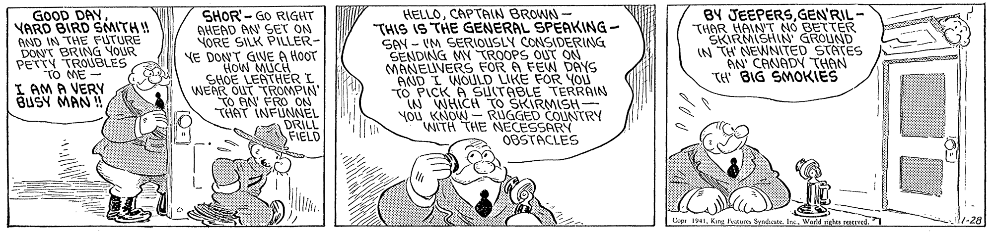 Line OCR: GOOD DAY VARD BIRD SMITH! AND IN THE FUTURE DON'T BRING YOUR PETTY TROUBLES TO ME I AM A VERY BUSY MAN ! HELLOCAPTAIN BROWN- "THIS IS THE GENERAL SPEAKING - SAY - IM SERIOUSLY CONSIDERING SENDING MY TROOPS OUT ON MANEUVERS FOR A FEW DAYS AND I WOULD LIKE FOR YOU TO PICK A SUITABLE TERRAIN iN WHICH TO SKIRMISH- YOu KNOW- RUGGED COUNTRY WITH THE NECESSARY OBSTACLES BY JEEPERSGEN'RIL- THAR HAINT NO BETTER SKIRMISHIN GROLIND IN TH NEWNITED STATES AN' CANADY THAN TH BIG SMOKIES SHOR'- GO RIGHT AHEAD AN SET ON YORE SILK PILLER- YE DON'T GIVE A HOOT How MUCH SHOE LEATHER I WEAR OUT TROMPIN' To AN' FRO ON THAT INFUNNEL DRILL FIELD Cope 1941King Pvotures Syndicate. Inc. Woeld righes restived. 1-28 GOOD DAY VARD BIRD SMITH! AND IN THE FUTURE DON'T BRING YOUR PETTY TROUBLES TO ME I AM A VERY BUSY MAN ! HELLOCAPTAIN BROWN- "THIS IS THE GENERAL SPEAKING - SAY - IM SERIOUSLY CONSIDERING SENDING MY TROOPS OUT ON MANEUVERS FOR A FEW DAYS AND I WOULD LIKE FOR YOU TO PICK A SUITABLE TERRAIN iN WHICH TO SKIRMISH- YOu KNOW- RUGGED COUNTRY WITH THE NECESSARY OBSTACLES BY JEEPERSGEN'RIL- THAR HAINT NO BETTER SKIRMISHIN GROLIND IN TH NEWNITED STATES AN' CANADY THAN TH BIG SMOKIES SHOR'- GO RIGHT AHEAD AN SET ON YORE SILK PILLER- YE DON'T GIVE A HOOT How MUCH SHOE LEATHER I WEAR OUT TROMPIN' To AN' FRO ON THAT INFUNNEL DRILL FIELD Cope 1941King Pvotures Syndicate. Inc. Woeld righes restived. 1-28