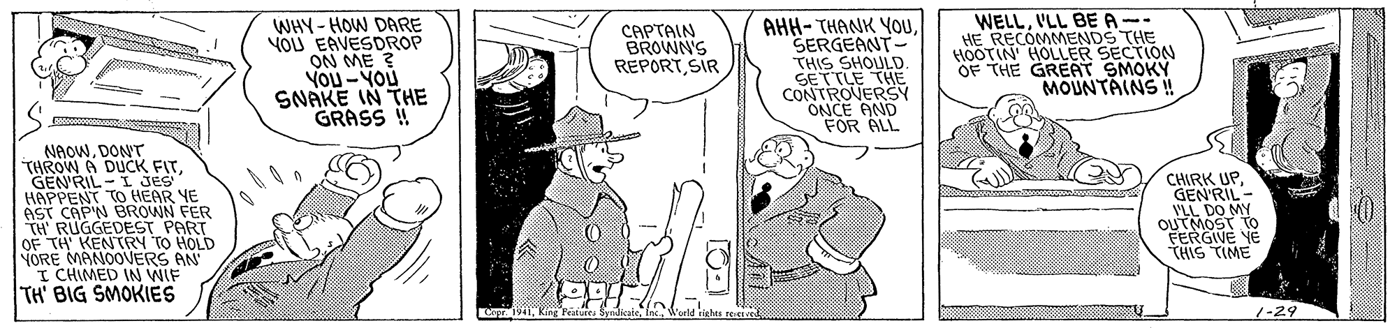 Illustration OCR: WHY- HOW DARE YOU EAVESDROP ON ME ? You - YOU SNAKE IN THE GRASS !! AHH- THANK YOUSERGEANT- THIS SHOULD. SETTLE THE CONTROVERSY ONCE AND FOR ALL WELLVLL BE A-- HE RECOMMENDS THE HOOTIN HOLLER SECTION OF THE GREAT SMOKY MOUNTAINS !! CAPTAIN BROWN'S REPORTSIR NAOWDONT THROW A DUCK FITGEN'RIL - I JES HAPPENT TO HEAR YE AST CAP'N BROWN FER TH' RUGGEDEST PART OF TH KENTRY TO HOLD YORE MANOOVERS AN I CHIMED IN WIF CHIRK UPGEN'RIL - VLL DO MY OUTMOST TO FERGIVE YE THIS TIME TH' BIG SMOKIES Cry1941Weeld rights reered 1-29 WHY- HOW DARE YOU EAVESDROP ON ME ? You - YOU SNAKE IN THE GRASS !! AHH- THANK YOUSERGEANT- THIS SHOULD. SETTLE THE CONTROVERSY ONCE AND FOR ALL WELLVLL BE A-- HE RECOMMENDS THE HOOTIN HOLLER SECTION OF THE GREAT SMOKY MOUNTAINS !! CAPTAIN BROWN'S REPORTSIR NAOWDONT THROW A DUCK FITGEN'RIL - I JES HAPPENT TO HEAR YE AST CAP'N BROWN FER TH' RUGGEDEST PART OF TH KENTRY TO HOLD YORE MANOOVERS AN I CHIMED IN WIF CHIRK UPGEN'RIL - VLL DO MY OUTMOST TO FERGIVE YE THIS TIME TH' BIG SMOKIES Cry1941Kíng Peatures SyndicateWeeld rights reered 1-29