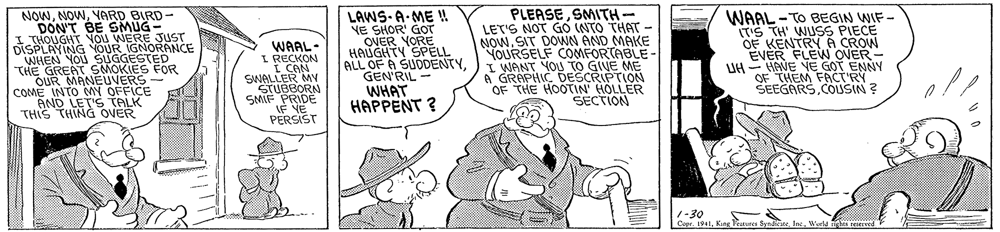 Hat OCR: NOWYARD BIRD- DON'T BE SMÜG THOUGHT NOU WERE JUST DISPLAYING YOUR IGNORANCE WHEN YOU SUGGESTED THE GREAT SMOKIES FOR OUR MANEUVERS- COME INTO MY OFFICE AND LET'S TALK THIS THING OVER WAAL- L RECKON I CAN SWALLER MY STUBBORN SMIF PRIDE IF VE PERSIST LAWS-A-ME !! YE SHOR' GOT OVER YORE HAUGHTY SPELL ALL OF A SUDDENTYGEN'RIL PLEASESMITH- LET'S NOT GO (NTO THAT - NOW. SIT DOWN AND MAKE YOURSELF COMFORTABLE- I WANT YOU TO GIVE ME A GRAPHIC DESCRIPTION OF THE HOOTIN' HOLLER SECTION WAAL-TO BEGIN WIF - ITS TH' WUSS PIECE OF KENTRYA CROW EVER FLEW OVER UH HAVE NE GOT ENNY OF THEM FACT RY SEEGARSCOUSIN ? WHAT HAPPENT ? 1-30 Copr. 1941Wurld nghis cesereed NOWYARD BIRD- DON'T BE SMÜG THOUGHT NOU WERE JUST DISPLAYING YOUR IGNORANCE WHEN YOU SUGGESTED THE GREAT SMOKIES FOR OUR MANEUVERS- COME INTO MY OFFICE AND LET'S TALK THIS THING OVER WAAL- L RECKON I CAN SWALLER MY STUBBORN SMIF PRIDE IF VE PERSIST LAWS-A-ME !! YE SHOR' GOT OVER YORE HAUGHTY SPELL ALL OF A SUDDENTYGEN'RIL PLEASESMITH- LET'S NOT GO (NTO THAT - NOW. SIT DOWN AND MAKE YOURSELF COMFORTABLE- I WANT YOU TO GIVE ME A GRAPHIC DESCRIPTION OF THE HOOTIN' HOLLER SECTION WAAL-TO BEGIN WIF - ITS TH' WUSS PIECE OF KENTRYA CROW EVER FLEW OVER UH HAVE NE GOT ENNY OF THEM FACT RY SEEGARSCOUSIN ? WHAT HAPPENT ? 1-30 Copr. 1941Kang l'eatures SyndiciteWurld nghis cesereed
