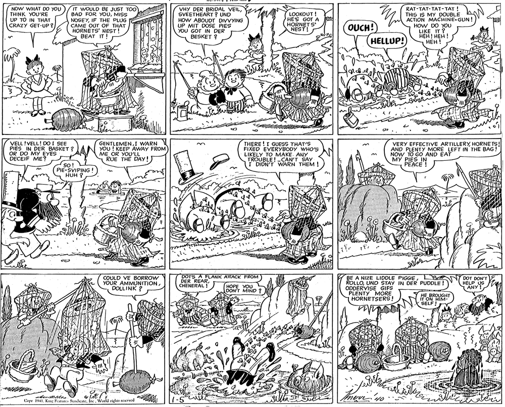 Illustration OCR: NOW WHAT DO YOU THINK YOU'RE UP TO IN THAT CRAZY GET-UP ? IT WOULD BE JUST TOO BAD FOR YOUMISS NOSEYIF THE PLUG CAME OUT OF THAT HORNETS' NEST! BEAT IT! VHY DER BRIDAL VEILSVEETHEART ? UND HOW ABOUDT DIVVYING UP MIT DOSE PIES YOU GOT IN DER BESKET ? LOOKOUT ! HE'S GOT A HORNET S NEST! OUCH!) HELLUP! RAT-TAT-TAT-TAT! THIS IS MY DOUBLE ACTION MACHINE-GUN ! HOW DO YOU LIKE IT ? ???! ??? ! ??? ! VELL!VELL! DO I SEE PIES IN DER BASKET ?AN YOU ! KEEP AWAY FROM OR DO MY EYES DECEIF ME? THERE !I GUESS THAT'S FIXED EVERYBODY WHO'S LIKELY TO MAKE. ANY TROUBLE ! -CAN'T SAY I DIDN'T WARN THEM ! GENTLEMENI WARN VERY EFFECTIVE ARTILLERYHORNE TS! AND PLENTY MORE LEFT IN THE BAGNOW TO GO AND EAT MY PIES IN PEACE! ME OR YOU'LL RUE THE DAY! n so! SO! PIE-SVIPING ! HUH ? COULD VE BORROW YOUR AMMUNITIONDOLLINK ? DOT'S A FLANK ATTACK FROM DER REARCHENERAL ! BE A NIZE LIDDLE PIGGIEL ROLLOUND STAY IN DER PUDDLE! ODDERVISE GIFS PLENTY MORE HORNETSERS! DOT DON'T HELP US ! HOPE YOU DON'T MIND? ANY HE BROUGHT IT ON HIM- SELF! 1-5 Imerrno Capr 1941Kne ature Svnhcate. Inc. World rights reeived NOW WHAT DO YOU THINK YOU'RE UP TO IN THAT CRAZY GET-UP ? IT WOULD BE JUST TOO BAD FOR YOUMISS NOSEYIF THE PLUG CAME OUT OF THAT HORNETS' NEST! BEAT IT! VHY DER BRIDAL VEILSVEETHEART ? UND HOW ABOUDT DIVVYING UP MIT DOSE PIES YOU GOT IN DER BESKET ? LOOKOUT ! HE'S GOT A HORNET S NEST! OUCH!) HELLUP! RAT-TAT-TAT-TAT! THIS IS MY DOUBLE ACTION MACHINE-GUN ! HOW DO YOU LIKE IT ? ???! ??? ! ??? ! VELL!VELL! DO I SEE PIES IN DER BASKET ?AN YOU ! KEEP AWAY FROM OR DO MY EYES DECEIF ME? THERE !I GUESS THAT'S FIXED EVERYBODY WHO'S LIKELY TO MAKE. ANY TROUBLE ! -CAN'T SAY I DIDN'T WARN THEM ! GENTLEMENI WARN VERY EFFECTIVE ARTILLERYHORNE TS! AND PLENTY MORE LEFT IN THE BAGNOW TO GO AND EAT MY PIES IN PEACE! ME OR YOU'LL RUE THE DAY! n so! SO! PIE-SVIPING ! HUH ? COULD VE BORROW YOUR AMMUNITIONDOLLINK ? DOT'S A FLANK ATTACK FROM DER REARCHENERAL ! BE A NIZE LIDDLE PIGGIEL ROLLOUND STAY IN DER PUDDLE! ODDERVISE GIFS PLENTY MORE HORNETSERS! DOT DON'T HELP US ! HOPE YOU DON'T MIND? ANY HE BROUGHT IT ON HIM- SELF! 1-5 Imerrno Capr 1941Kne ature Svnhcate. Inc. World rights reeived