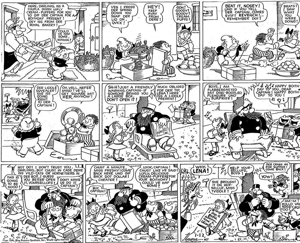 Parallel OCR: HEREISS A COUPLA DÖZEN LUFLY CREAM - PUFFERS FOR YOU TO GIF DER CAPTAIN FOR A BOITHDAY PRESENT ! DEY ISS FROM DER ROYAL BAKERY ! BEAT ITNOSEY! UND IF YOU TELL DER CAPTAINCOMES SVIFT REVENCH !.. REMEMBER DOT ! BRATS! I SAW WHAT YOU WERE DOING! HEY! VEN I PRESS DER SPRING DOWN YOU SNAP DER LID ONQVICK ! KEEP AVAY FROM DERE ! OOH! GOODY! GOODY! CREAM- PUFFS ! COULD VE HAF SOMEMAMA? DER LIDDLE SOVEALER SHE ISS GOING RIGHT TO DER CAPTAIN ! OHNEFER MIND ! VE 'LL GET SQVARE MIT HERANYHOW! SH-H!JUST A FRIENDLY WARNINGCAPTAIN- IF SOMEONE BRINGS YOU A L'ARGE BOXDON'T OPEN IT! MUCH OBLIGED FOR DER TIPLENA I HERE ISS A LIDDLE PRESENT! BOYSI AM FLABBERGASTED MIT DING-B0OZLED PLEASURE UND ŠURPRISE ! & T HAPPY BOITH- DAY TO" YOUDEAR CAPTAIN ! HAPPY BOITH- DAY TO YOU ! DER CRABS ISS FOR SUPPER ! COME BACK ! L NOT DOT I DON'T TRUST YOUL DARLINKSBUT CHUST IN CASE DERE ISS VILD-CATS OR HORNETSERS IN LOOKCAPTAIN ! CHUST LIKE VE SAID! LENA!). LUFLYDELICIOUS CREAM-PUFFERS FOR YOUR BOITHDAY! COULD YE HAF SOME ? WHYCHUST A MINUTE MISS FRESHY! COME BACK HERE UND GIF DOT DOLLAR! CHEATER ! HELP YOUR- SELLUFSBOYS ! DER BOXI GUESS YOW! THIS IS V GOING TO BE UTYOURSELLUFS! (GOOD! YOU BETTER OPEN YDON'T MAKE US DO ITCAPTAIN'! SHE BROUGHT IT ON HER- SELLUFMISS TVIDDLE ! BUTL CAPTAIN! HM-M! ROLLO VAS NOSEY TOO! I'am a falie alarm and chiseler! Cipr. IviiWorld rights reserved. au. HEREISS A COUPLA DÖZEN LUFLY CREAM - PUFFERS FOR YOU TO GIF DER CAPTAIN FOR A BOITHDAY PRESENT ! DEY ISS FROM DER ROYAL BAKERY ! BEAT ITNOSEY! UND IF YOU TELL DER CAPTAINCOMES SVIFT REVENCH !.. REMEMBER DOT ! BRATS! I SAW WHAT YOU WERE DOING! HEY! VEN I PRESS DER SPRING DOWN YOU SNAP DER LID ONQVICK ! KEEP AVAY FROM DERE ! OOH! GOODY! GOODY! CREAM- PUFFS ! COULD VE HAF SOMEMAMA? DER LIDDLE SOVEALER SHE ISS GOING RIGHT TO DER CAPTAIN ! OHNEFER MIND ! VE 'LL GET SQVARE MIT HERANYHOW! SH-H!JUST A FRIENDLY WARNINGCAPTAIN- IF SOMEONE BRINGS YOU A L'ARGE BOXDON'T OPEN IT! MUCH OBLIGED FOR DER TIPLENA I HERE ISS A LIDDLE PRESENT! BOYSI AM FLABBERGASTED MIT DING-B0OZLED PLEASURE UND ŠURPRISE ! & T HAPPY BOITH- DAY TO" YOUDEAR CAPTAIN ! HAPPY BOITH- DAY TO YOU ! DER CRABS ISS FOR SUPPER ! COME BACK ! L NOT DOT I DON'T TRUST YOUL DARLINKSBUT CHUST IN CASE DERE ISS VILD-CATS OR HORNETSERS IN LOOKCAPTAIN ! CHUST LIKE VE SAID! LENA!). LUFLYDELICIOUS CREAM-PUFFERS FOR YOUR BOITHDAY! COULD YE HAF SOME ? WHYCHUST A MINUTE MISS FRESHY! COME BACK HERE UND GIF DOT DOLLAR! CHEATER ! HELP YOUR- SELLUFSBOYS ! DER BOXI GUESS YOW! THIS IS V GOING TO BE UTYOURSELLUFS! (GOOD! YOU BETTER OPEN YDON'T MAKE US DO ITCAPTAIN'! SHE BROUGHT IT ON HER- SELLUFMISS TVIDDLE ! BUTL CAPTAIN! HM-M! ROLLO VAS NOSEY TOO! I'am a falie alarm and chiseler! Cipr. IviiKing Peatures SyndicateWorld rights reserved. au.