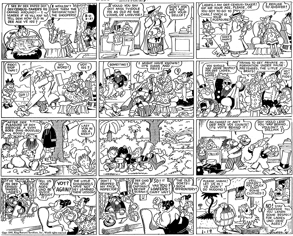 Art OCR: I REFUSE TO ANSWER! VOULD YOU SAY DOT MISS TVIDDLE ISS AS OLD AS SHE LOOKSOR LIKEVISE? LADIES. I AM DER CENSGE OER! I SEE BY DER PAPER DOT DER CENSUS-TAKERS ISS CAMING AROUND!-I VUNDER IF VE VILL HAF TO TELL DEM HOW OLD IN DER AGE VE ISS ? I WOULDN'T GIVE THEM THE SATISFACTION ! THE SNOOPERS! DON'T ASK ME ! ASK HER YOUR- SELLÚF! GIF ME YOUR AGEOR YOU GOT TO GO TO P CHAIL! VHICH IS YOUR PLEASURE? B-z- z-z! SNIFFT SNOFF MIGHT HAVE KNOWN! FIDO! STOP THAT! MY WORD! VOT ISS ? I IT'S HANS AND FRITZ ! TRYING TO GET' PRIVATE IN: FORMATION UNDER FALSE SOMET'ING? YOU SHOULD HAF MORE RESPECT PRETENSESTHE LITTLE FOR DER LADIESHOOD LUMS! NO! NO! FIDO! BRATS! GR ! AFTER DER PLEASURE UF DOT EXERCISE A_SVIM GOES DING -BOOZLED GOOD ! LAST VUN IN ISS A SISSY! AH.CHASS! IT AIN'T DER FACE VOT COUNTS! IT'S VOT'S BEHIND IT ! DOT VOULD LEAF YOU 'VAY BEHINDDOLLINK ? VE PIS ISS DER CENSUS- TAKERS LADIES! TELL US YOUR AGES UND BEYAGAIN?)YET LEARNED QVICK ABOUDT IT! OOH! I DROPPED MY FACE INSPECTOR! DER CHIG IsS UPCAPTAIN ! BETTER SCRAM ! CHUST VAIT! So I IT E VAS YOU ? LOAFERS THE OLD GOATS! >SUCH EFFRONTERY! VELLCOULON'T YOU CHUCK OUDT SOME (CLOTHES ? THE LITTLE VOT? Y SCOUNDRELS HAVE NOT PLEASEMAMA! LET US IN ! VE DIDN'T DO NUDDING ! THEIR LESSON! NO! STAY OUDTSIDE TILL YOU LEARN SOME RÉSPECT FOR LADIES UND DEIR AGES! Copr: 1941World rights reserved. 1-19 Frere's I REFUSE TO ANSWER! VOULD YOU SAY DOT MISS TVIDDLE ISS AS OLD AS SHE LOOKSOR LIKEVISE? LADIES. I AM DER CENSGE OER! I SEE BY DER PAPER DOT DER CENSUS-TAKERS ISS CAMING AROUND!-I VUNDER IF VE VILL HAF TO TELL DEM HOW OLD IN DER AGE VE ISS ? I WOULDN'T GIVE THEM THE SATISFACTION ! THE SNOOPERS! DON'T ASK ME ! ASK HER YOUR- SELLÚF! GIF ME YOUR AGEOR YOU GOT TO GO TO P CHAIL! VHICH IS YOUR PLEASURE? B-z- z-z! SNIFFT SNOFF MIGHT HAVE KNOWN! FIDO! STOP THAT! MY WORD! VOT ISS ? I IT'S HANS AND FRITZ ! TRYING TO GET' PRIVATE IN: FORMATION UNDER FALSE SOMET'ING? YOU SHOULD HAF MORE RESPECT PRETENSESTHE LITTLE FOR DER LADIESHOOD LUMS! NO! NO! FIDO! BRATS! GR ! AFTER DER PLEASURE UF DOT EXERCISE A_SVIM GOES DING -BOOZLED GOOD ! LAST VUN IN ISS A SISSY! AH.CHASS! IT AIN'T DER FACE VOT COUNTS! IT'S VOT'S BEHIND IT ! DOT VOULD LEAF YOU 'VAY BEHINDDOLLINK ? VE PIS ISS DER CENSUS- TAKERS LADIES! TELL US YOUR AGES UND BEYAGAIN?)YET LEARNED QVICK ABOUDT IT! OOH! I DROPPED MY FACE INSPECTOR! DER CHIG IsS UPCAPTAIN ! BETTER SCRAM ! CHUST VAIT! So I IT E VAS YOU ? LOAFERS THE OLD GOATS! >SUCH EFFRONTERY! VELLCOULON'T YOU CHUCK OUDT SOME (CLOTHES ? THE LITTLE VOT? Y SCOUNDRELS HAVE NOT PLEASEMAMA! LET US IN ! VE DIDN'T DO NUDDING ! THEIR LESSON! NO! STAY OUDTSIDE TILL YOU LEARN SOME RÉSPECT FOR LADIES UND DEIR AGES! Copr: 1941King Features SyndicateWorld rights reserved. 1-19 Frere's