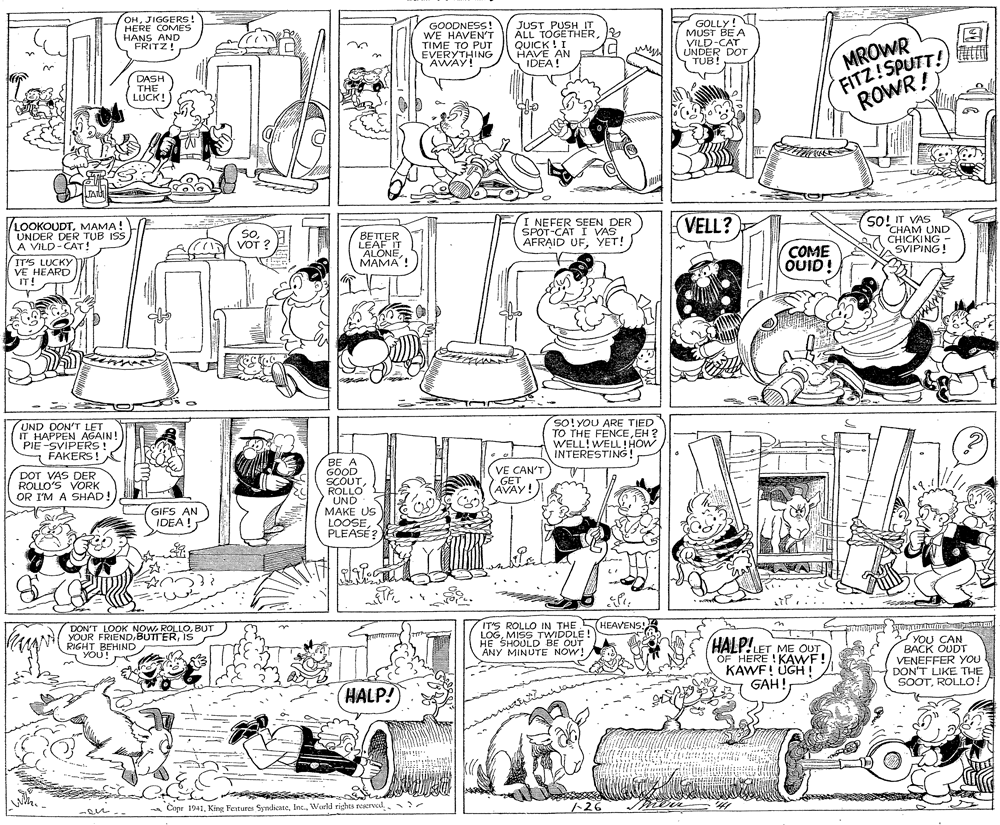 Art OCR: OHJIGGERS! HERE COMES HANS AND FRITZ! GOODNESS! WE HAVEN'T TIME TO PUT EVERYTHING AWAY! JUST PUSH IT ALL TOGETHERQUICK ! I HAVE AN IDEA! F GOLLY! MUST BE A VILD-CAT UNDER DOT TUB! MROWR FITZ!SPUTT! ROWR ! DASH THE LUCK! TAN E LOOKOUDTMAMA! UNDER DER TUB ISS A VILD-CAT! SoVOT ? BETTER LEAF IT ALONE???? ! I NEFER SEEN DER SPOT-CAT I VAS AFRAID UFYET! VELL? SO! IT VAS "CHAM UND CHICKING - SVIPING! IT'S LUCKY VE HEARD IT! COME OUID! UND DON'T LET IT HAPPEN AGAIN! PIE-SVIPERSS ! FAKERS! SO!YOU ARE TIED TO THE FENCEEH ? WELL!WELL!HOW INTERESTING! DOT VAS DER ROLLO'S VORK OR I'M A SHAD! BE A GOOD SCOUTROLLO V? CAN'T GET AVAY! UND UND GIFS AN IDEA ! MAKE US LOOSEPLEASE? DON'T LOOK NOW ROLLOBUT YOUR FRIEND.BUTTERIs RIGHT BEHIND YOU! IT'S ROLLO IN THE HEAVENS! LOGMISS TWIDDLE! HE SHOULD BE OUT ANY MINUTE NOW! HALP!LET ME OUT OF HERE ! KAWF! KAWF! UGH! GAH! YOU CAN BACK OUDT VENEFFER YOU DON'T LIKE THE SOOTROLLO! HALP! * Cipr 1941World rights resered. - 1-26 OHJIGGERS! HERE COMES HANS AND FRITZ! GOODNESS! WE HAVEN'T TIME TO PUT EVERYTHING AWAY! JUST PUSH IT ALL TOGETHERQUICK ! I HAVE AN IDEA! F GOLLY! MUST BE A VILD-CAT UNDER DOT TUB! MROWR FITZ!SPUTT! ROWR ! DASH THE LUCK! TAN E LOOKOUDTMAMA! UNDER DER TUB ISS A VILD-CAT! SoVOT ? BETTER LEAF IT ALONE???? ! I NEFER SEEN DER SPOT-CAT I VAS AFRAID UFYET! VELL? SO! IT VAS "CHAM UND CHICKING - SVIPING! IT'S LUCKY VE HEARD IT! COME OUID! UND DON'T LET IT HAPPEN AGAIN! PIE-SVIPERSS ! FAKERS! SO!YOU ARE TIED TO THE FENCEEH ? WELL!WELL!HOW INTERESTING! DOT VAS DER ROLLO'S VORK OR I'M A SHAD! BE A GOOD SCOUTROLLO V? CAN'T GET AVAY! UND UND GIFS AN IDEA ! MAKE US LOOSEPLEASE? DON'T LOOK NOW ROLLOBUT YOUR FRIEND.BUTTERIs RIGHT BEHIND YOU! IT'S ROLLO IN THE HEAVENS! LOGMISS TWIDDLE! HE SHOULD BE OUT ANY MINUTE NOW! HALP!LET ME OUT OF HERE ! KAWF! KAWF! UGH! GAH! YOU CAN BACK OUDT VENEFFER YOU DON'T LIKE THE SOOTROLLO! HALP! * Cipr 1941King Festures SyndicateWorld rights resered. - 1-26