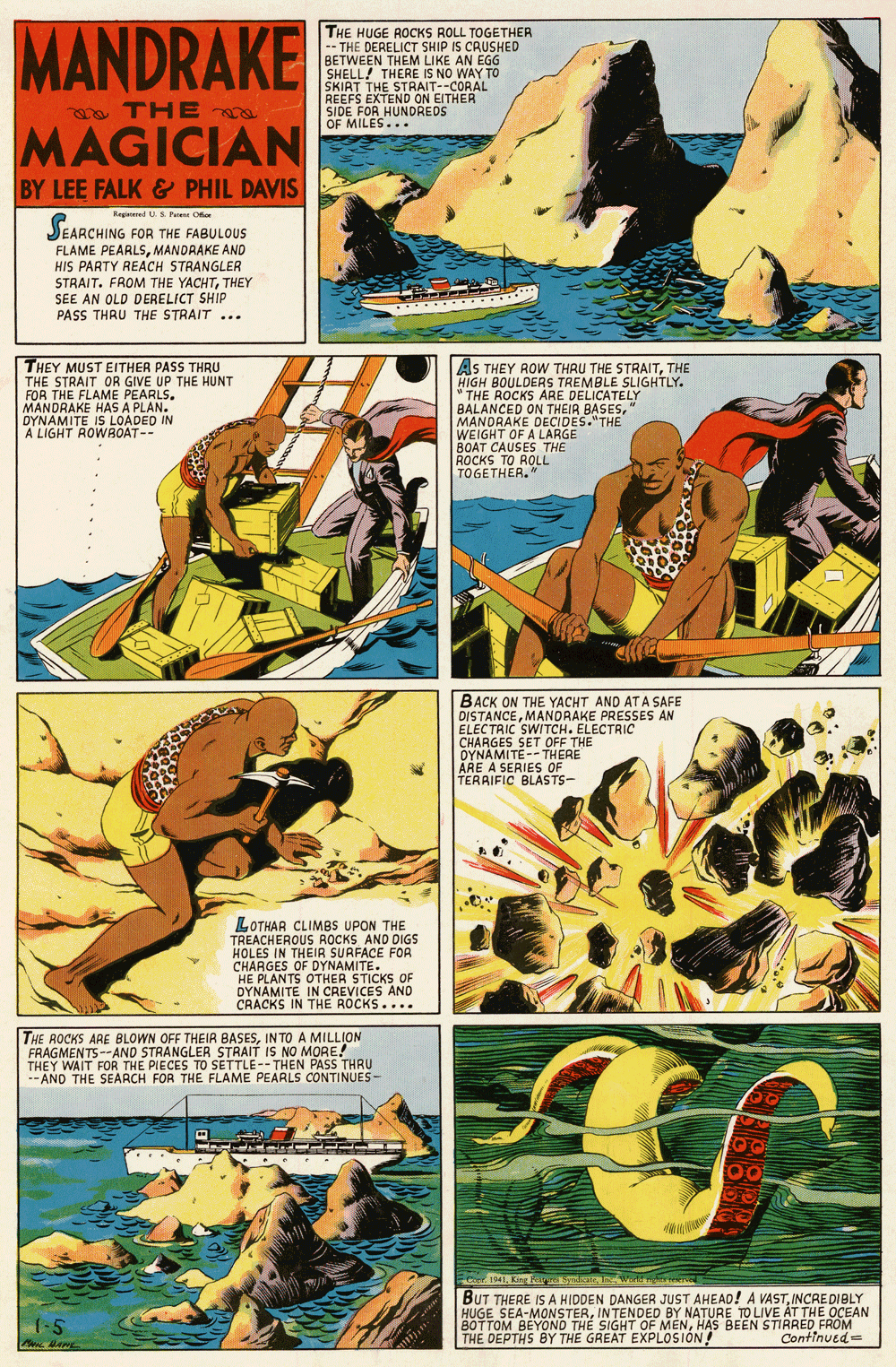 Fiction OCR: MANDRAKE THE HUGE ROCKS ROLL TOGETHER -- THE DERELICT SHIP IS CRUSHED BETWEEN THEM LIKE AN EGG SHELL! THERE IS NO WAY TO SKIAT THE STRAIT--CORAL REEFS EXTEND ON EITHER SIDE FOR HUNDREDS OF MILES... a THE MAGICIAN BY LEE FALK& PHIL DAVIS Regind US Pesene Oor JEARCHING FOR THE FABULOUS FLAME PEARLSMANDRAKE AND HIS PARTY REACH STRANGLER STRAIT. FROM THE YACHTTHEY SEE AN OLD DERELICT SHIP PASS THRU THE STRAIT... .... ..... THEY MUST EITHER PASS THRU THE STRAIT OR GIVE UP THE HUNT FOR THE FLAME PEARLS. MANDRAKE HAS A PLAN. DYNAMITE IS LOADED IN A LIGHT ROWROAT-- AS THEY ROW THRU THE STRAITTHE HIGH BOULDERS TREMBLE SLIGHTLY. THE ROCKS ARE DELICATELY BALANCED ON THEIR BASESMANDRAKE DECIDES."THE WEIGHT OF A LARGE BOAT CAUSES THE ROCKS TO ROLL TOGETHER. " BACK ON THE YACHT AND ATA SAFE DISTANCEMANDRAKE PRESSES AN ELECTRIC SWITCH. ELECTRIC CHARGES SET OFF THE OYNAMITE-- THERE ÅRE A SERIES OF TERRIFIC BLASTS- LOTHAR CLIMBS UPON THE TREACHEROUS ROCKS AND DIGS HOLES IN THEIR SURFACE FOR CHARGES OF DYNAMITE. HE PLANTS OTHER STICKS OF DYNAMITE IN CREVICES AND CRACKS IN THE ROCKS.... THE ROCKS ARE BLOWN OFF THEIR BASESINTO A MILLION FRAGMENTS--AND STRANGLER STRAIT IS NO MORE! THEY WAIT FOR THE PIECES TO SETTLE-- THEN PASS THRU --AND THE SEARCH FOR THE FLAME PEARLS CONTINUES- 141. King Fa meImwo BUT THERE ISA HIDDEN DANGER JUST AHEAD! A VASTINCAEDIBLY HUGE SEA-MONSTERINTENDED BY NATURE TO LIVE AT THE OCEAN BOTTOM BEYOND THE SIGHT OF MENHAS BEEN STIRRED FROM THE DEPTHS BY THE GREAT EXPLOSION! 1-5 Continued MANDRAKE THE HUGE ROCKS ROLL TOGETHER -- THE DERELICT SHIP IS CRUSHED BETWEEN THEM LIKE AN EGG SHELL! THERE IS NO WAY TO SKIAT THE STRAIT--CORAL REEFS EXTEND ON EITHER SIDE FOR HUNDREDS OF MILES... a THE MAGICIAN BY LEE FALK& PHIL DAVIS Regind US Pesene Oor JEARCHING FOR THE FABULOUS FLAME PEARLSMANDRAKE AND HIS PARTY REACH STRANGLER STRAIT. FROM THE YACHTTHEY SEE AN OLD DERELICT SHIP PASS THRU THE STRAIT... .... ..... THEY MUST EITHER PASS THRU THE STRAIT OR GIVE UP THE HUNT FOR THE FLAME PEARLS. MANDRAKE HAS A PLAN. DYNAMITE IS LOADED IN A LIGHT ROWROAT-- AS THEY ROW THRU THE STRAITTHE HIGH BOULDERS TREMBLE SLIGHTLY. THE ROCKS ARE DELICATELY BALANCED ON THEIR BASESMANDRAKE DECIDES."THE WEIGHT OF A LARGE BOAT CAUSES THE ROCKS TO ROLL TOGETHER. " BACK ON THE YACHT AND ATA SAFE DISTANCEMANDRAKE PRESSES AN ELECTRIC SWITCH. ELECTRIC CHARGES SET OFF THE OYNAMITE-- THERE ÅRE A SERIES OF TERRIFIC BLASTS- LOTHAR CLIMBS UPON THE TREACHEROUS ROCKS AND DIGS HOLES IN THEIR SURFACE FOR CHARGES OF DYNAMITE. HE PLANTS OTHER STICKS OF DYNAMITE IN CREVICES AND CRACKS IN THE ROCKS.... THE ROCKS ARE BLOWN OFF THEIR BASESINTO A MILLION FRAGMENTS--AND STRANGLER STRAIT IS NO MORE! THEY WAIT FOR THE PIECES TO SETTLE-- THEN PASS THRU --AND THE SEARCH FOR THE FLAME PEARLS CONTINUES- 141. King Fa meImwo BUT THERE ISA HIDDEN DANGER JUST AHEAD! A VASTINCAEDIBLY HUGE SEA-MONSTERINTENDED BY NATURE TO LIVE AT THE OCEAN BOTTOM BEYOND THE SIGHT OF MENHAS BEEN STIRRED FROM THE DEPTHS BY THE GREAT EXPLOSION! 1-5 Continued