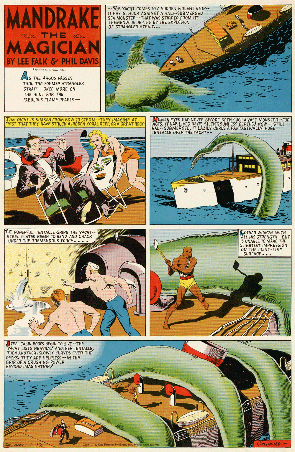Illustration OCR: MANDRAKE --The YACHT COMES TO A SUDDENVIOLENT STOP-- IT HAS STRUCK AGAINST A HALF-SUBMERGED SEA MONSTER --THAT WAS STIRRED FROM ITS TREMENDOUS DEPTHS BY THE EXPLOSION OF STRANGLER STRAIT... THE MAGICIAN BY LEE FALK & PHIL DAVIS Ragired U.S. Paant O AS THE ARGOS PASSES THRU THE FORMER STRANGLER STRAIT-- ONCE MORE ON THE HUNT FOR THE FABULOUS FLAME PEARLS- THE YACHT IS SHAKEN FROM BOW TO STERN--THEY IMAGINE AT FIRST THAT THEY HAVE STRUCK A HIDDEN CÓRAL REEFOR A GREAT ROCK- HUMAN EYES HAD NEVER BEFORE SEEN SUCH A VAST MONSTER-- FOR AGESIT HAS LIVED IN ITS SILENT SUNLESS DEPTHS! NOW -- STILL TENTACLE OVER THE YACHT-- THE POWERFUL TENTACLE GRIPS THE YACHT-- STEEL PLATES BEGIN TO BEND AND CRACK UNDER THE TREMENDOUS FORCE.... LOTHAR WHACKS WITH ALL HIS STRENGTH--BUT IS UNABLE TO MAKE THE SLIGHTEST IMPRESSION ON THE FLINT-LIKE SURFACE.. • TEEL CABIN ROOFS BEGIN TO GIVE--THE YACHT LISTS HEAVILY.! ANOTHER TENTACLESLOWLY CURVES OVER THE DECKS. THEY ARE HELPLESS -IN THE GRIP OF A CRUSHING POWER BEYOND IMAGINATION. L a (-12 Co 4King Pahw Sdkae. IncWorld tigtsresered CONTINUED - MANDRAKE --The YACHT COMES TO A SUDDENVIOLENT STOP-- IT HAS STRUCK AGAINST A HALF-SUBMERGED SEA MONSTER --THAT WAS STIRRED FROM ITS TREMENDOUS DEPTHS BY THE EXPLOSION OF STRANGLER STRAIT... THE MAGICIAN BY LEE FALK & PHIL DAVIS Ragired U.S. Paant O AS THE ARGOS PASSES THRU THE FORMER STRANGLER STRAIT-- ONCE MORE ON THE HUNT FOR THE FABULOUS FLAME PEARLS- THE YACHT IS SHAKEN FROM BOW TO STERN--THEY IMAGINE AT FIRST THAT THEY HAVE STRUCK A HIDDEN CÓRAL REEFOR A GREAT ROCK- HUMAN EYES HAD NEVER BEFORE SEEN SUCH A VAST MONSTER-- FOR AGESIT HAS LIVED IN ITS SILENT SUNLESS DEPTHS! NOW -- STILL TENTACLE OVER THE YACHT-- THE POWERFUL TENTACLE GRIPS THE YACHT-- STEEL PLATES BEGIN TO BEND AND CRACK UNDER THE TREMENDOUS FORCE.... LOTHAR WHACKS WITH ALL HIS STRENGTH--BUT IS UNABLE TO MAKE THE SLIGHTEST IMPRESSION ON THE FLINT-LIKE SURFACE.. • TEEL CABIN ROOFS BEGIN TO GIVE--THE YACHT LISTS HEAVILY.! ANOTHER TENTACLETHEN ANOTHERSLOWLY CURVES OVER THE DECKS. THEY ARE HELPLESS -IN THE GRIP OF A CRUSHING POWER BEYOND IMAGINATION. L a (-12 Co 4King Pahw Sdkae. IncWorld tigtsresered CONTINUED -