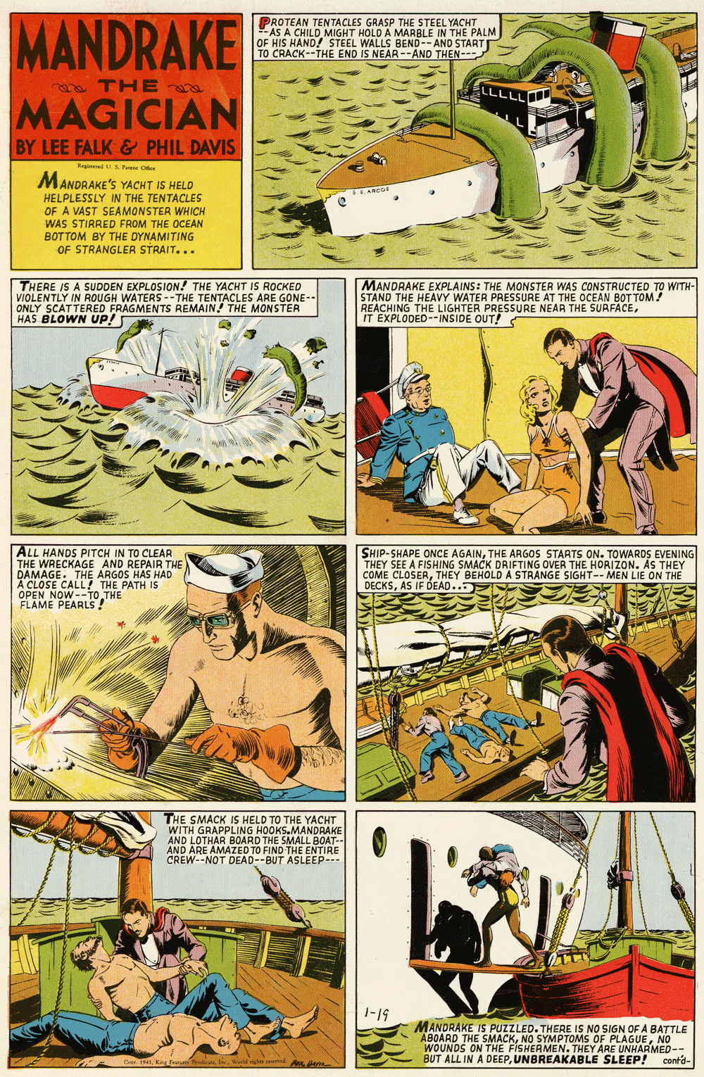 Font OCR: MANDRAKE PROTEAN TENTACLES GRASP THE STEEL YACHT -AS A CHILD MIGHT HOLD A MARBLE IN THE PALM OF HIS HAND! STEEL WALLS BEND--AND START TO CRACK--THE END IS NEAR --AND THEN--- a THE LLLLL MAGICIAN BY LEE FALK& PHIL DAVIS Regineed SPa Ot MANDRAKE'S YACHT IS HELO SHANCOR HELPLESSLY IN THE TENTACLES OF A VAST SEAMONSTER WHICH WAS STIRRED FROM THE OCEAN BOTTOM BY THE DYNAMITING OF STRANGLER STRAIT... THERE IS A SUDDEN EXPLOSION.! THE YACHT IS ROCKED VIOLENTLY IN ROUGH WATERS --THE TENTACLES ARE GONE-- ONLY SCATTERED FRAGMENTS REMAIN! THE MONSTER HAS BLOWN UP! MANDRAKE EXPLAINS: THE MONSTER WAS CONSTRUCTED TO WITH- STAND THE HEAVY WATER PRESSURE AT THE OCEAN BOT TOM! REACHING THE LIGHTER PRESSURE NEAR THE SURFACEIT EXPLODED--INSIDE OUT! ALL HANDS PITCH IN TO CLEAR THE WRECKAGE AND REPAIR THE DAMAGE. THE ARGOS HAS HAD THE PATH IS SHIP-SHAPE ONCE AGAINTHE ARGOS STARTS ON. TOWARDS EVENING THEY SEE A FISHING SMACK DRIFTING OVER THE HORIZON. AS THEY COME CLOSERTHEY BEHOLD A STRANGE SIGHT-- MEN LIE ON THE DECKSAS IF DEAD.. FLAME PEARLS! THE SMACK IS HELD TO THE YACHT WITH GRAPPLING HOOKS.MANDRAKE AND LOTHAR BOARD THE SMALL BOAT-- AND ARE AMAZED TO FIND THE ENTIRE CREW--NOT DEAD--BUT ASLEEP--- 1-19 MANDRAKE IS PUZZLED. THERE IS NO SIGN OF A BATTLE ABOARD THE SMACKNO WOUNDS ON THE FISHERMEN. THEY ARE UNHARMED-- BUT ALL IN A DEEPUNBREAKABLE SLEEP! conta- MANDRAKE PROTEAN TENTACLES GRASP THE STEEL YACHT -AS A CHILD MIGHT HOLD A MARBLE IN THE PALM OF HIS HAND! STEEL WALLS BEND--AND START TO CRACK--THE END IS NEAR --AND THEN--- a THE LLLLL MAGICIAN BY LEE FALK& PHIL DAVIS Regineed SPa Ot MANDRAKE'S YACHT IS HELO SHANCOR HELPLESSLY IN THE TENTACLES OF A VAST SEAMONSTER WHICH WAS STIRRED FROM THE OCEAN BOTTOM BY THE DYNAMITING OF STRANGLER STRAIT... THERE IS A SUDDEN EXPLOSION.! THE YACHT IS ROCKED VIOLENTLY IN ROUGH WATERS --THE TENTACLES ARE GONE-- ONLY SCATTERED FRAGMENTS REMAIN! THE MONSTER HAS BLOWN UP! MANDRAKE EXPLAINS: THE MONSTER WAS CONSTRUCTED TO WITH- STAND THE HEAVY WATER PRESSURE AT THE OCEAN BOT TOM! REACHING THE LIGHTER PRESSURE NEAR THE SURFACEIT EXPLODED--INSIDE OUT! ALL HANDS PITCH IN TO CLEAR THE WRECKAGE AND REPAIR THE DAMAGE. THE ARGOS HAS HAD THE PATH IS SHIP-SHAPE ONCE AGAINTHE ARGOS STARTS ON. TOWARDS EVENING THEY SEE A FISHING SMACK DRIFTING OVER THE HORIZON. AS THEY COME CLOSERTHEY BEHOLD A STRANGE SIGHT-- MEN LIE ON THE DECKSAS IF DEAD.. FLAME PEARLS! THE SMACK IS HELD TO THE YACHT WITH GRAPPLING HOOKS.MANDRAKE AND LOTHAR BOARD THE SMALL BOAT-- AND ARE AMAZED TO FIND THE ENTIRE CREW--NOT DEAD--BUT ASLEEP--- 1-19 MANDRAKE IS PUZZLED. THERE IS NO SIGN OF A BATTLE ABOARD THE SMACKNO SYMPTOMS OF PLAGUENO WOUNDS ON THE FISHERMEN. THEY ARE UNHARMED-- BUT ALL IN A DEEPUNBREAKABLE SLEEP! conta-