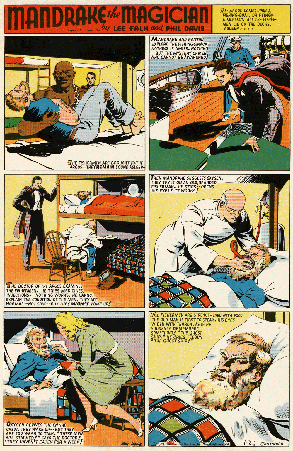 Fiction OCR: MANDRAKEMAGICIAN The ARGOS COMES UPON A FISHING-BOATDRIFTING AIMLESSLYALL THE FISHER- MEN LIE ON THE DECKSASLEEP.... by LEE FALK and PHIL DAVIS MANDRAKE AND BARTON EXPLORE THE FISHING-SMACK. NOTHING IS AMISS. NOTHING --BUT THE MYSTERY OF MEN. WHO CANNOT BE AWAKENED! THE FISHERMEN ARE BROUGHT TO THE ARGOS--THEY REMAIN SOUND ASLEEP- THEN MANDRAKE SUGGESTS OXYGEN. THEY TRY IT ON AN OLDBEARDED FISHERMAN. HE STIRS-OPENS HIS EYES! IT WORKS! THE DOCTOR OF THE ARGOS EXAMINES THE FISHERMEN. HE TRIES MEDICINESINJECTIONS-- NOTHING WORKS. HE CANNOT EXPLAIN THE CONDITION OF THE MEN. THEY ARE NORMAL--NOT SICK--BUT THEY WON'T WAKE UP! The FISHERMEN ARE STRENGTHENED WITH FOOD. THE OLD MAN IS FIRST TO SPEAK. HIS EYES WIDEN WITH TERRORAS IF HE SUDDENLY REMEMBERS SOMETHING! " THE GHOST SHIP" HE CRIES FEEBLY. " TH? GHOST SHIP!" OXYGEN REVIVES THE ENTIRE CREW. THEY WAKE UP--BUT THEY ARE TOO WEAK TO TALK. "THESE MEN ARE STARVED" SAYS THE DOCTOR! "THEY HAVEN'T EATEN FORA WEEK!" 1941at Syndicate l Wod righes rerved 1-26 CONTINUED- MANDRAKEMAGICIAN The ARGOS COMES UPON A FISHING-BOATDRIFTING AIMLESSLYALL THE FISHER- MEN LIE ON THE DECKSASLEEP.... by LEE FALK and PHIL DAVIS MANDRAKE AND BARTON EXPLORE THE FISHING-SMACK. NOTHING IS AMISS. NOTHING --BUT THE MYSTERY OF MEN. WHO CANNOT BE AWAKENED! THE FISHERMEN ARE BROUGHT TO THE ARGOS--THEY REMAIN SOUND ASLEEP- THEN MANDRAKE SUGGESTS OXYGEN. THEY TRY IT ON AN OLDBEARDED FISHERMAN. HE STIRS-OPENS HIS EYES! IT WORKS! THE DOCTOR OF THE ARGOS EXAMINES THE FISHERMEN. HE TRIES MEDICINESINJECTIONS-- NOTHING WORKS. HE CANNOT EXPLAIN THE CONDITION OF THE MEN. THEY ARE NORMAL--NOT SICK--BUT THEY WON'T WAKE UP! The FISHERMEN ARE STRENGTHENED WITH FOOD. THE OLD MAN IS FIRST TO SPEAK. HIS EYES WIDEN WITH TERRORAS IF HE SUDDENLY REMEMBERS SOMETHING! " THE GHOST SHIP" HE CRIES FEEBLY. " TH? GHOST SHIP!" OXYGEN REVIVES THE ENTIRE CREW. THEY WAKE UP--BUT THEY ARE TOO WEAK TO TALK. "THESE MEN ARE STARVED" SAYS THE DOCTOR! "THEY HAVEN'T EATEN FORA WEEK!" 1941at Syndicate l Wod righes rerved 1-26 CONTINUED-