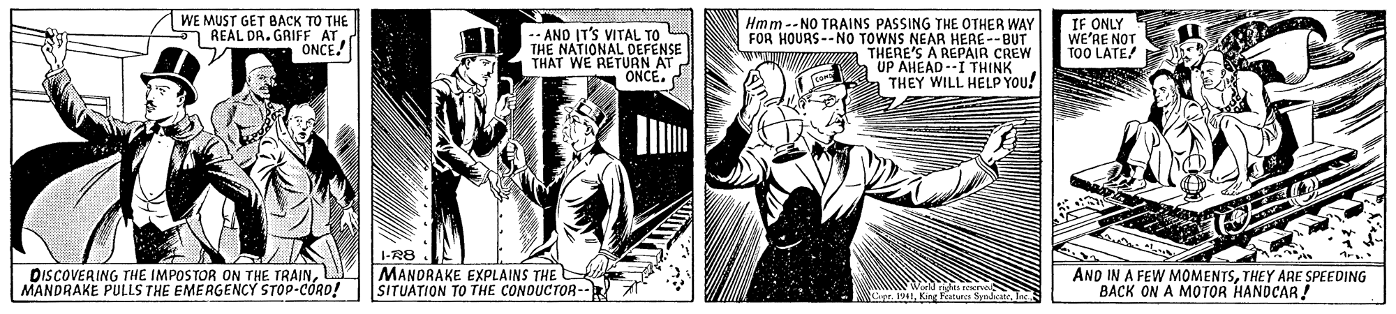 Parallel OCR: WE MUST GET BACK TO THE Hmm--NO TRAINS PASSING THE OTHER WAY FOR HOURS--NO TOWNS NEAR HERE--BUT THERE'S A REPAIR CREW UP AHEAD--I THINK a THEY WILL HELP YOU! IF ONLY WE'RE NOT TOO LATE 1 REAL DR. GRIFF AT. ONCE! -- AND IT'S VITAL TO THE NATIONAL DEFENSE THAT WE RETURN AT ONCE. DISCOVERING THE IMPOSTOR ON THE TRAINMANDRAKE PULLS THE EMERGENCY STOP-CÓRD! 1-R8 MANDRAKE EXPLAINS THE SITUATION TO THE CONDUCTOR-- AND IN A FEW MOMENTSTHEY ARE SPEEDING BACK ON A MOTOR HANDCAR ! Cepr WE MUST GET BACK TO THE Hmm--NO TRAINS PASSING THE OTHER WAY FOR HOURS--NO TOWNS NEAR HERE--BUT THERE'S A REPAIR CREW UP AHEAD--I THINK a THEY WILL HELP YOU! IF ONLY WE'RE NOT TOO LATE 1 REAL DR. GRIFF AT. ONCE! -- AND IT'S VITAL TO THE NATIONAL DEFENSE THAT WE RETURN AT ONCE. DISCOVERING THE IMPOSTOR ON THE TRAINMANDRAKE PULLS THE EMERGENCY STOP-CÓRD! 1-R8 MANDRAKE EXPLAINS THE SITUATION TO THE CONDUCTOR-- AND IN A FEW MOMENTSTHEY ARE SPEEDING BACK ON A MOTOR HANDCAR ! Cepr