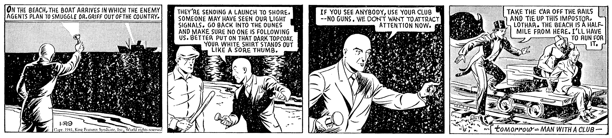 Blazer OCR: ON THE BEACHTHE BOAT ARRIVES IN WHICH THE ENEMY ÁGENTS PLAN TO SMUGGLE DR. GRIFF OUT OF THE COUNTRY THEY'RE SENDING A LAUNCH TO SHORE. SOMEONE MAY HAVE SEEN OUR LIGHT SIGNALS. GO BACK INTO THE DUNES AND MAKE SURE NO ONE IS FOLLOWING US. BETTER PUT ON THAT DARK TOPCOATYOUR WHITE SHIRT STANDS OUT LIKE A SORE THUMB. TAKE THE CAR OFF THE RAILS AND TIE UP THIS IMPOSTORLOTHAR. THE BEACH IS A HALF MILE FROM HERE. I'LL HAVE On TO RUN FOR a IT. IF YOU SEE ANYBODYUSE YOUR CLUB --NO GUNS. WE DON'T WANT TO ATTRACT ATTENTION Now. I-R9 Jage. 1941Inc. Wueld nghes reerved tomorrow- MAN WITH A CLUB- ON THE BEACHTHE BOAT ARRIVES IN WHICH THE ENEMY ÁGENTS PLAN TO SMUGGLE DR. GRIFF OUT OF THE COUNTRY THEY'RE SENDING A LAUNCH TO SHORE. SOMEONE MAY HAVE SEEN OUR LIGHT SIGNALS. GO BACK INTO THE DUNES AND MAKE SURE NO ONE IS FOLLOWING US. BETTER PUT ON THAT DARK TOPCOATYOUR WHITE SHIRT STANDS OUT LIKE A SORE THUMB. TAKE THE CAR OFF THE RAILS AND TIE UP THIS IMPOSTORLOTHAR. THE BEACH IS A HALF MILE FROM HERE. I'LL HAVE On TO RUN FOR a IT. IF YOU SEE ANYBODYUSE YOUR CLUB --NO GUNS. WE DON'T WANT TO ATTRACT ATTENTION Now. I-R9 Jage. 1941Kirg Features SyradiateInc. Wueld nghes reerved tomorrow- MAN WITH A CLUB-