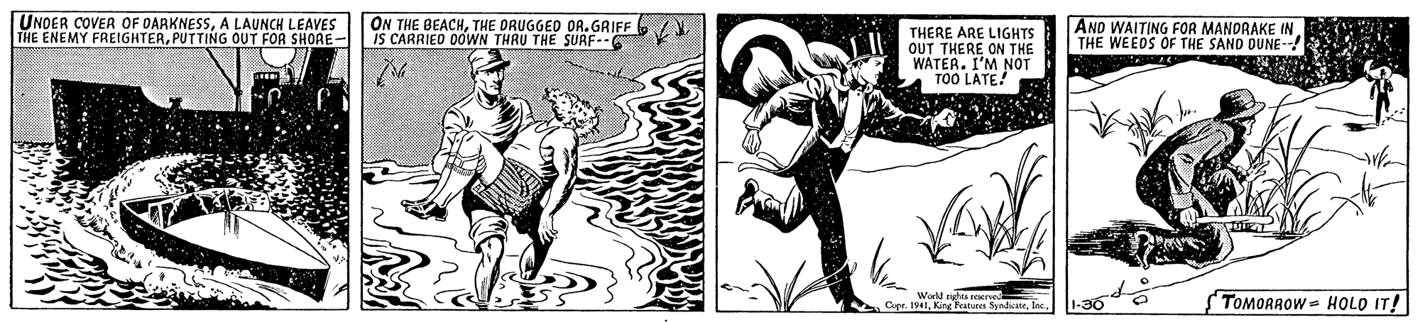 Drawing OCR: UNDER COVER OF DARKNESSA LAUNCH LEAVES THE ENEMY FREIGHTERPUTTING OUT FOR SHORE- ON THE BEACHTHE DRUGGED OR.GRIFF IS CARRIED 0OWN THRU THE SURF-- AND WAITING FOR MANDRAKE IN THE WEEDS OF THE SAND DUNE- THERE ARE LIGHTS OUT THERE ON THE WATER. I'M NOT TOO LATE! World nghts reserve Cope. 1941Inc -30 TOMORROW HOLO IT! UNDER COVER OF DARKNESSA LAUNCH LEAVES THE ENEMY FREIGHTERPUTTING OUT FOR SHORE- ON THE BEACHTHE DRUGGED OR.GRIFF IS CARRIED 0OWN THRU THE SURF-- AND WAITING FOR MANDRAKE IN THE WEEDS OF THE SAND DUNE- THERE ARE LIGHTS OUT THERE ON THE WATER. I'M NOT TOO LATE! World nghts reserve Cope. 1941King Features SyndiateInc -30 TOMORROW HOLO IT!