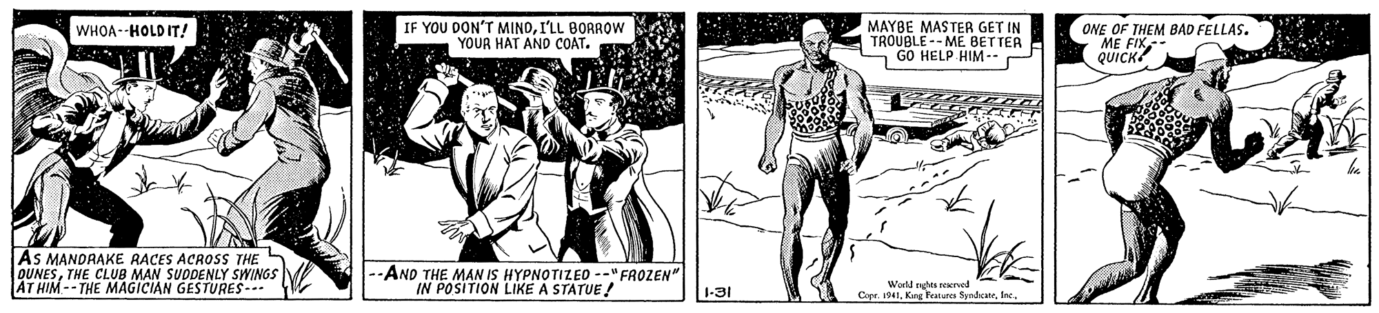 Art OCR: IF YOU DON'T MINDI'LL BORROW YOUR HAT AND COAT. MAYBE MASTER GET IN TROUBLE-- ME BETTER - GO HELP HIM--P ONE OF THEM BAD FELLAS. ME FIK QUICK? WHOA--HOLD IT! AS MANDRAKE RACES ACROSs THE S OUNESTHE CLUB MAN SUDDENLY SWINGS AT HIM-- THE MAGICIAN GESTURES- --AND THE MAN IS HYPNOTIZEO --" FROZEN" IN POSITION LIKE A STATUE! 1-31 Wurld nghes reerved Cepe. 1941IF YOU DON'T MINDI'LL BORROW YOUR HAT AND COAT. MAYBE MASTER GET IN TROUBLE-- ME BETTER - GO HELP HIM--P ONE OF THEM BAD FELLAS. ME FIK QUICK? WHOA--HOLD IT! AS MANDRAKE RACES ACROSs THE S OUNESTHE CLUB MAN SUDDENLY SWINGS AT HIM-- THE MAGICIAN GESTURES- --AND THE MAN IS HYPNOTIZEO --" FROZEN" IN POSITION LIKE A STATUE! 1-31 Wurld nghes reerved Cepe. 1941King Features Syndicate