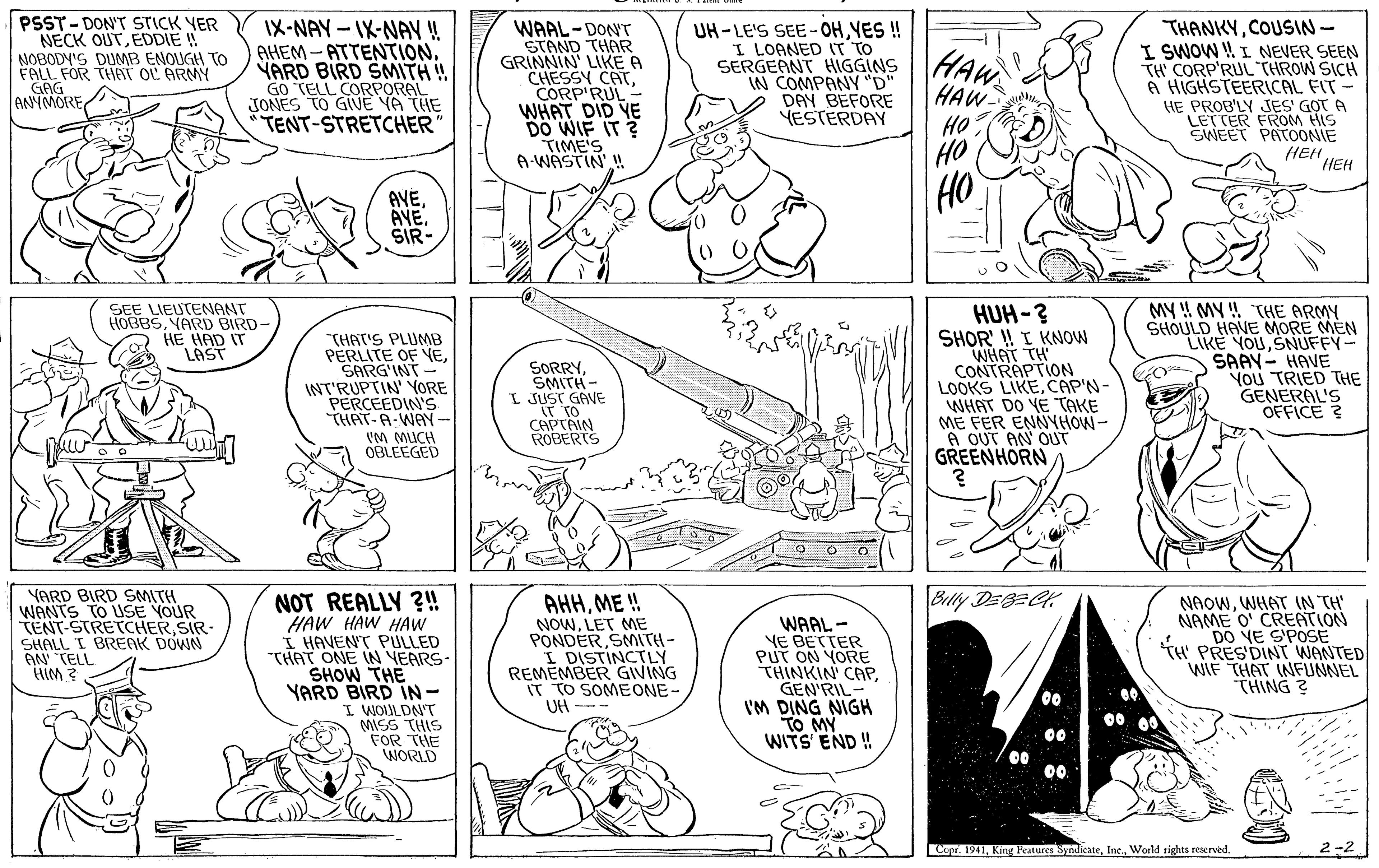 Gesture OCR: PSST-DON'T STICK YER NECK OUTEDDIE ! NOBODY'S DUMB ENOUGH TO FALL FOR THAT OL ARMY IX-NAY - IX-NAY ! AHEM-ATTENTION. YARD BIRD SMITH ! GO TELL CORPORAL JONES TO GIVE VA THE TENT-STRETCHER WAAL-DON'T STAND THAR GRINNIN' LIKE A CHESSY CATCORP'RUL- WHAT DID YE DO WIF IT ? TIME'S A-WASTIN' I UH-LE'S SEE-OHYES ! I LOANED IT TO SERGEANT HIGGINS IN COMPANY "D" DAY BEFORE YESTERDAY THANKYCOUSIN- I SWOW ! I NEVER SEEN TH' CORP'RUL THROW SICH A HIGHSTEERICAL FIT- HE PROB'LY JES' GOT A LETTER FROM HIS SWEET PATOONIE HAW HAW GAG ANYMORE HO HO HEH HEH AVESIR- HO HUH -? SHOR' ! I KNOW WHAT TH CONTRAPTION LOOKS LIKECAP'N- WHAT DO YE TAKE ME FER ENNYHOW- A OUT AN OUT GREENHORN SEE LIEUTENONT HOBBSVARD BIRD- HE HAD IT LAST "THAT'S PLUMB PERLITE OF VESARG'INT - INT'RUPTIN' YORE PERCEEDIN'S THAT-A-WAYN- SORRYSMITH- I JUST GAVE IT TO CAPTAIN ROBERTS MY ! MY !! THE ARMY SHOULD HAVE MORE MEN LIKE YOUSNUFFY- SAAY- HAVE You TRIED THE GENERAL'S OFFICE ? IM MUCH OBLEEGED Billy DEBECH YARD BIRD SMITH WANTS TO USE YOUR TENT-STRETCHER SIR SHALL I BREAK DOWN AN TELL HIM ? NOT REALLY ?!! HAW HAW HAW I HAVENT PULLED THAT ONE IN VEARS- SHOW THE YARD BIRD IN- I WOULDN'T MISS THIS FOR THE WORLD AHHME ! NOWLET ME PONDER SMITH- I DISTINCTLY REMEMBER GIVING IT TO SOMEONE- UH WAAL - YE BETTER PUT ON YORE THINKIN' CAPGEN'RIL I'M DING NIGH TO MY WITS END!! NAOWWHAT IN TH' NAME O' CREATION DO VE S'POSE TH PRESDINT WANTED WIF THAT INFUNNEL THING ? 00 00 00 ? 00 00 Copr. 1941World rights reserved. PSST-DON'T STICK YER NECK OUTEDDIE ! NOBODY'S DUMB ENOUGH TO FALL FOR THAT OL ARMY IX-NAY - IX-NAY ! AHEM-ATTENTION. YARD BIRD SMITH ! GO TELL CORPORAL JONES TO GIVE VA THE TENT-STRETCHER WAAL-DON'T STAND THAR GRINNIN' LIKE A CHESSY CATCORP'RUL- WHAT DID YE DO WIF IT ? TIME'S A-WASTIN' I UH-LE'S SEE-OHYES ! I LOANED IT TO SERGEANT HIGGINS IN COMPANY "D" DAY BEFORE YESTERDAY THANKYCOUSIN- I SWOW ! I NEVER SEEN TH' CORP'RUL THROW SICH A HIGHSTEERICAL FIT- HE PROB'LY JES' GOT A LETTER FROM HIS SWEET PATOONIE HAW HAW GAG ANYMORE HO HO HEH HEH AVESIR- HO HUH -? SHOR' ! I KNOW WHAT TH CONTRAPTION LOOKS LIKECAP'N- WHAT DO YE TAKE ME FER ENNYHOW- A OUT AN OUT GREENHORN SEE LIEUTENONT HOBBSVARD BIRD- HE HAD IT LAST "THAT'S PLUMB PERLITE OF VESARG'INT - INT'RUPTIN' YORE PERCEEDIN'S THAT-A-WAYN- SORRYSMITH- I JUST GAVE IT TO CAPTAIN ROBERTS MY ! MY !! THE ARMY SHOULD HAVE MORE MEN LIKE YOUSNUFFY- SAAY- HAVE You TRIED THE GENERAL'S OFFICE ? IM MUCH OBLEEGED Billy DEBECH YARD BIRD SMITH WANTS TO USE YOUR TENT-STRETCHER SIR SHALL I BREAK DOWN AN TELL HIM ? NOT REALLY ?!! HAW HAW HAW I HAVENT PULLED THAT ONE IN VEARS- SHOW THE YARD BIRD IN- I WOULDN'T MISS THIS FOR THE WORLD AHHME ! NOWLET ME PONDER SMITH- I DISTINCTLY REMEMBER GIVING IT TO SOMEONE- UH WAAL - YE BETTER PUT ON YORE THINKIN' CAPGEN'RIL I'M DING NIGH TO MY WITS END!! NAOWWHAT IN TH' NAME O' CREATION DO VE S'POSE TH PRESDINT WANTED WIF THAT INFUNNEL THING ? 00 00 00 ? 00 00 Copr. 1941King katures SyndikateWorld rights reserved.