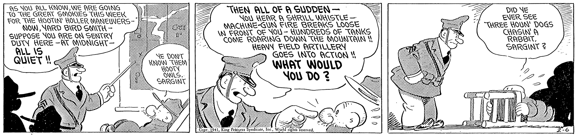 Happy OCR: AS YOU ALL KNOWWE ARE GOING TO THE GREAT SMOKIES THIS WEEK FOR THE HOOTIN' HOLLER MANEUVERS- NOWYARD BIRD SMITH - SUPPOSE YOU ARE ON SENTRY DUTY HERE -AT MIDNIGHT- ALL IS QUIET ! THEN ALL OF A SUDDEN- YOU HEAR A SHRILL WHISTLE- MACHINE-GN FIRE BREAKS LOOSE IN FRONT OF YOU - HUNDREDS OF TANKS COME ROARING DOWN THE MOUNTAIN ! HEAVY FIELD ARTILLERY GOES INTO ACTION ! WHAT WOULD YOU DO ? DID YE EVER SEE THREE HOUN' DOGS CHASIN A RABBIT SARGINT ? YE DONT KNOW THEM HOOTY OWLS. SARGINT Capr. 1941AS YOU ALL KNOWWE ARE GOING TO THE GREAT SMOKIES THIS WEEK FOR THE HOOTIN' HOLLER MANEUVERS- NOWYARD BIRD SMITH - SUPPOSE YOU ARE ON SENTRY DUTY HERE -AT MIDNIGHT- ALL IS QUIET ! THEN ALL OF A SUDDEN- YOU HEAR A SHRILL WHISTLE- MACHINE-GN FIRE BREAKS LOOSE IN FRONT OF YOU - HUNDREDS OF TANKS COME ROARING DOWN THE MOUNTAIN ! HEAVY FIELD ARTILLERY GOES INTO ACTION ! WHAT WOULD YOU DO ? DID YE EVER SEE THREE HOUN' DOGS CHASIN A RABBIT SARGINT ? YE DONT KNOW THEM HOOTY OWLS. SARGINT Capr. 1941King l'eatures Syndicate