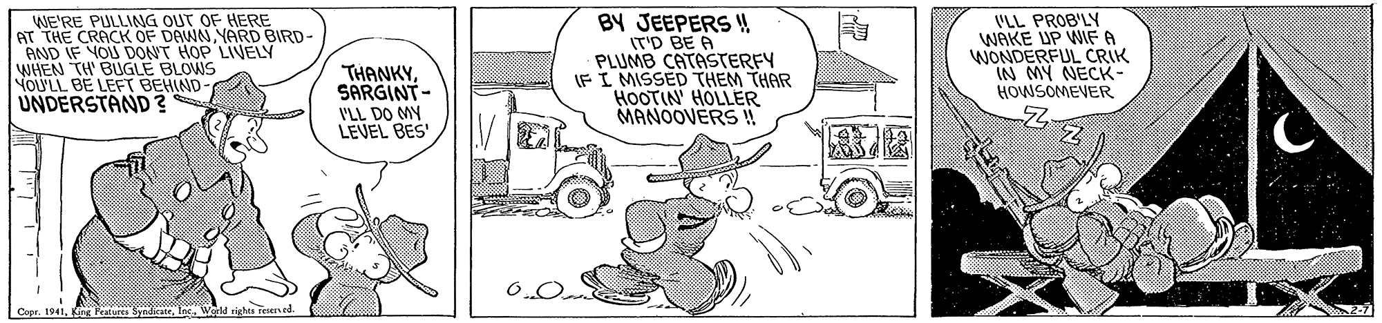 Line OCR: WE'RE PULLING OUT OF HERE AT THE CRACK OF DAWNYARD BIRD- AND IF YOU DONT HOP LIVELY WHEN TH BUGLE BLOWS YOU'LL BE LEFT BEHIND UNDERSTAND ? THANKYSARGINT- VLL DO MY LEVEL BES' BY JEEPERS !! IT'D BE A PLUMB CATASTERFY IFI MISSED THEM THAR HOOTIN' HOLLER MANOOVERS ! VLL PROB'L WAKE UP WE A WONDERFUL CRIK IN MY NECK- HOWSOMEVER Copr. 1941Wgrld righta reserved. WE'RE PULLING OUT OF HERE AT THE CRACK OF DAWNYARD BIRD- AND IF YOU DONT HOP LIVELY WHEN TH BUGLE BLOWS YOU'LL BE LEFT BEHIND UNDERSTAND ? THANKYSARGINT- VLL DO MY LEVEL BES' BY JEEPERS !! IT'D BE A PLUMB CATASTERFY IFI MISSED THEM THAR HOOTIN' HOLLER MANOOVERS ! VLL PROB'L WAKE UP WE A WONDERFUL CRIK IN MY NECK- HOWSOMEVER Copr. 1941King Features SyndicateWgrld righta reserved.
