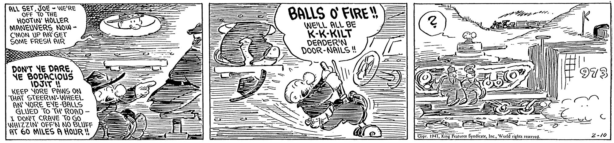 Illustration OCR: ALL SETJOE - WE'RE OFF TO THE HOOTIN' HOLLER MANEUVERS NOW - C'MON UP AN'GET ŠOME FRESH AIR BALLS O' FIRE ! WE'LL ALL BE K-K-KILT DEADER'N DOOR-NAILS ! DON'T YE DARE YE BODACIOUS IDJIT ! KEEP YORE PAWS ON THAT STEERIN WHEEL AN VORE EYE-BALLS GLUED TO TH' ROAD - I DON'T CRAVE TO GO WHIZZIN' OFF'N NO BLUFF AT 60 MILES A HOUR ! 973 Copr. 1941Weeld rights rEMIyed. 2-10 ? ALL SETJOE - WE'RE OFF TO THE HOOTIN' HOLLER MANEUVERS NOW - C'MON UP AN'GET ŠOME FRESH AIR BALLS O' FIRE ! WE'LL ALL BE K-K-KILT DEADER'N DOOR-NAILS ! DON'T YE DARE YE BODACIOUS IDJIT ! KEEP YORE PAWS ON THAT STEERIN WHEEL AN VORE EYE-BALLS GLUED TO TH' ROAD - I DON'T CRAVE TO GO WHIZZIN' OFF'N NO BLUFF AT 60 MILES A HOUR ! 973 Copr. 1941King Peatures SyndicateWeeld rights rEMIyed. 2-10 ?