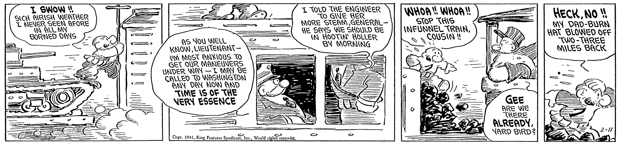 Fictional character OCR: I SWOW ! SICH AIRISH WEATHER SEEN AFORE I TOLD THE ENGINEER TO GIVE HER MORE STEAMGENERAL- HE SAYS WE SHOULD BE IN HOOTIN HOLLER BY MORNING WHOA! WHOA! STOP THIS INFUNNEL TRAINCOUSIN ! HECKNO! MY DAD-BURN HAT BLOWED OFF TWO-THREE MILES BACK INEVEOLL MN BORNED DAYS AS YOU WELL KNOWLIEUTENANT- VM MOST ANXIOUS TO GET OUR MANEUVERS UNDER WAY -I MAY BE CALLED TO WASHINGTON ANY DAY NON AND TIME IS OF THE VERY ESSENCE GEE ARE WE "THERE ALREADYVARD BIRD? 2-11 Cupe. 1941World tigh eenes. I SWOW ! SICH AIRISH WEATHER SEEN AFORE I TOLD THE ENGINEER TO GIVE HER MORE STEAMGENERAL- HE SAYS WE SHOULD BE IN HOOTIN HOLLER BY MORNING WHOA! WHOA! STOP THIS INFUNNEL TRAINCOUSIN ! HECKNO! MY DAD-BURN HAT BLOWED OFF TWO-THREE MILES BACK INEVEOLL MN BORNED DAYS AS YOU WELL KNOWLIEUTENANT- VM MOST ANXIOUS TO GET OUR MANEUVERS UNDER WAY -I MAY BE CALLED TO WASHINGTON ANY DAY NON AND TIME IS OF THE VERY ESSENCE GEE ARE WE "THERE ALREADYVARD BIRD? 2-11 Cupe. 1941King Festures SyndicatWorld tigh eenes.