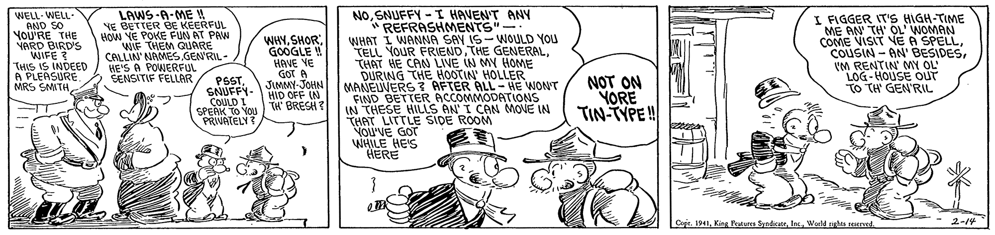 Gesture OCR: WELL- WELL AND SO YOU'RE THE YARD BIRD'S WIFE ? THIS IS INDED A PLEASURE. MRS SMITH LAWS-A-ME ! NE BETTER BE KEERFUL HOW YE POKE FUN AT PAW WIF THEM QUARE CALLIN' NAMES.GEN'RIL- HE'S A POWERFUL SENSITIF FELLAR NOSNUFFY -I HAVEN'T ANY "REFRASHMENTS"- WHAT I WANNA SAY IS-WOULD YOU TELL YOUR FRIENDTHAT HE CAN LIVE IN MY HOME DURING THE HOOTIN' HOLLER MANEUVERS ? AFTER ALL- HE WON'T FIND BETTER ACCOMMODATIONS IN THESE HILLS AN I CAN MOVE IN THAT LITTLE SIDE ROOM VOU'VE GOT WHILE HE'S HERE I FIGGER IT'S HIGH-TIME ME AN TH' OL' WOMAN COME VISIT VE A SPELLIM RENTIN' MY OL LOG-HOUSE oUT TO TH' GEN'RIL WHYGOOGLE ! HAVE VE GOT A JIMMY-JOHN HID OFF IN PSSTSNUFFY- COULD I SPEAK TO YOU ) TH BRESH? PRIVATELY ? NOT ON YORE TIN-TYPE! Cope. 1941Woeld nghts reserved. 2-14 WELL- WELL AND SO YOU'RE THE YARD BIRD'S WIFE ? THIS IS INDED A PLEASURE. MRS SMITH LAWS-A-ME ! NE BETTER BE KEERFUL HOW YE POKE FUN AT PAW WIF THEM QUARE CALLIN' NAMES.GEN'RIL- HE'S A POWERFUL SENSITIF FELLAR NOSNUFFY -I HAVEN'T ANY "REFRASHMENTS"- WHAT I WANNA SAY IS-WOULD YOU TELL YOUR FRIENDTHE GENERALTHAT HE CAN LIVE IN MY HOME DURING THE HOOTIN' HOLLER MANEUVERS ? AFTER ALL- HE WON'T FIND BETTER ACCOMMODATIONS IN THESE HILLS AN I CAN MOVE IN THAT LITTLE SIDE ROOM VOU'VE GOT WHILE HE'S HERE I FIGGER IT'S HIGH-TIME ME AN TH' OL' WOMAN COME VISIT VE A SPELLCOUSIN - AN' BESIDESIM RENTIN' MY OL LOG-HOUSE oUT TO TH' GEN'RIL WHYGOOGLE ! HAVE VE GOT A JIMMY-JOHN HID OFF IN PSSTSNUFFY- COULD I SPEAK TO YOU ) TH BRESH? PRIVATELY ? NOT ON YORE TIN-TYPE! Cope. 1941King Features SyndicateWoeld nghts reserved. 2-14