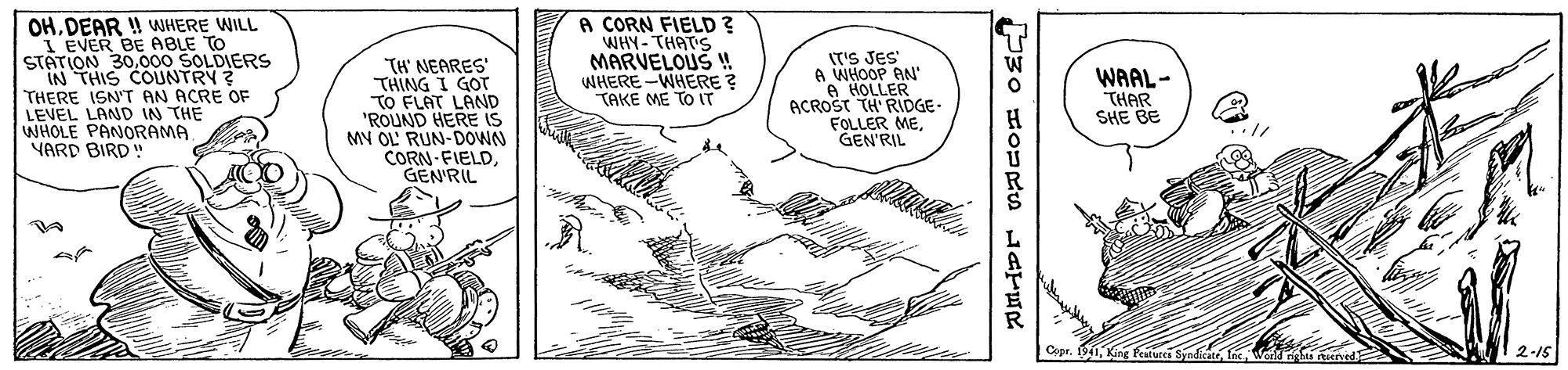 Line art OCR: OHDEAR ! WHERE WILL I EVER BE ABLE TO STATION 30000 SOLDIERS IN THIS COLUNTRY ? THERE ISN'T AN ACRE OF LEVEL LAND IN THE WHOLE PANORAMA YARD BIRD " TH' NEARES' THING I GOT TO FLAT LAND 'ROUND HERE iS MV OL' RUN-DOWN CORN-FIELDGEN'RIL A CORN FIELD ? WHY- THAT'S MARVELOUS ! WHERE -WHERE ? TAKE ME TO IT IT'S JES" A WHOOP AN' A HOLLER ACROST TH' RIDGE. FOLLER MEGEN'RIL WAAL- THAR SHE BE Cepr. 1. King Peaturei Syndkatefi 2-15 OHDEAR ! WHERE WILL I EVER BE ABLE TO STATION 30000 SOLDIERS IN THIS COLUNTRY ? THERE ISN'T AN ACRE OF LEVEL LAND IN THE WHOLE PANORAMA YARD BIRD " TH' NEARES' THING I GOT TO FLAT LAND 'ROUND HERE iS MV OL' RUN-DOWN CORN-FIELDGEN'RIL A CORN FIELD ? WHY- THAT'S MARVELOUS ! WHERE -WHERE ? TAKE ME TO IT IT'S JES" A WHOOP AN' A HOLLER ACROST TH' RIDGE. FOLLER MEGEN'RIL WAAL- THAR SHE BE Cepr. 1. King Peaturei Syndkatefi 2-15