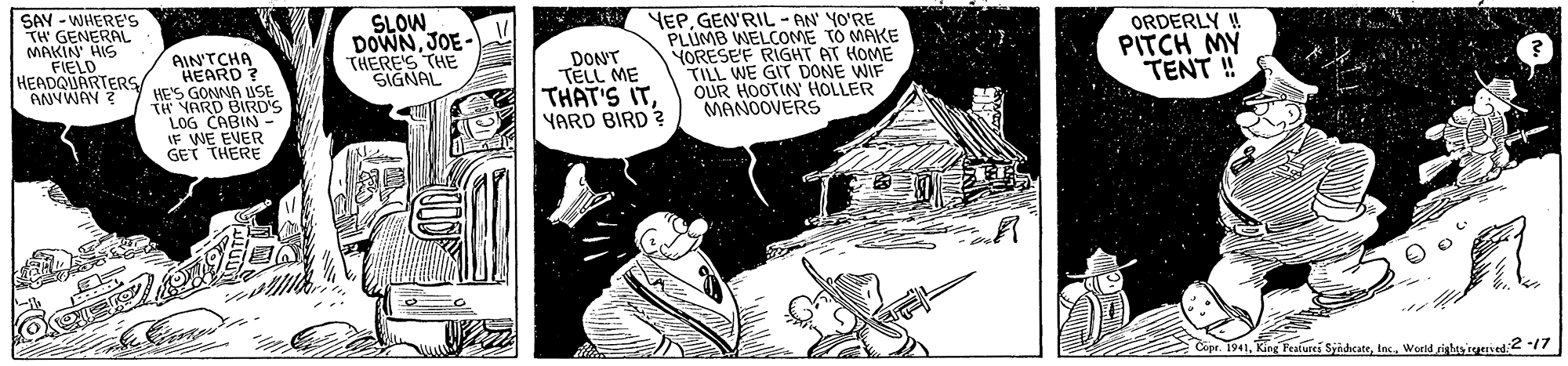 Art OCR: SAY - WHERE's TH GENERAL MAKIN HIS FIELD HEADQUARTERS ANYWAY ? SLOW DOWNJOE- THERE'S THE SIGNAL DONT TELL ME THAT'S ITYARD BIRD ? YEPGEN'RIL - AN YO'RE PLUMB WELCOME TO MAKE YORESEF RIGHT AT HOME TILL WE GIT DONE WIF OUR HOOTIN HOLLER MANOOVERS ORDERLY ! PITCH MY TENT ! AIN'TCHA HEARD ? HE'S GONNA USE TH YARD BIRD'S LOG CABIN- EVER IF WE E GET THERE Copr. 1941In. World righes ieerised2 /7 SAY - WHERE's TH GENERAL MAKIN HIS FIELD HEADQUARTERS ANYWAY ? SLOW DOWNJOE- THERE'S THE SIGNAL DONT TELL ME THAT'S ITYARD BIRD ? YEPGEN'RIL - AN YO'RE PLUMB WELCOME TO MAKE YORESEF RIGHT AT HOME TILL WE GIT DONE WIF OUR HOOTIN HOLLER MANOOVERS ORDERLY ! PITCH MY TENT ! AIN'TCHA HEARD ? HE'S GONNA USE TH YARD BIRD'S LOG CABIN- EVER IF WE E GET THERE Copr. 1941King Peakurei SyidcateIn. World righes ieerised2 /7