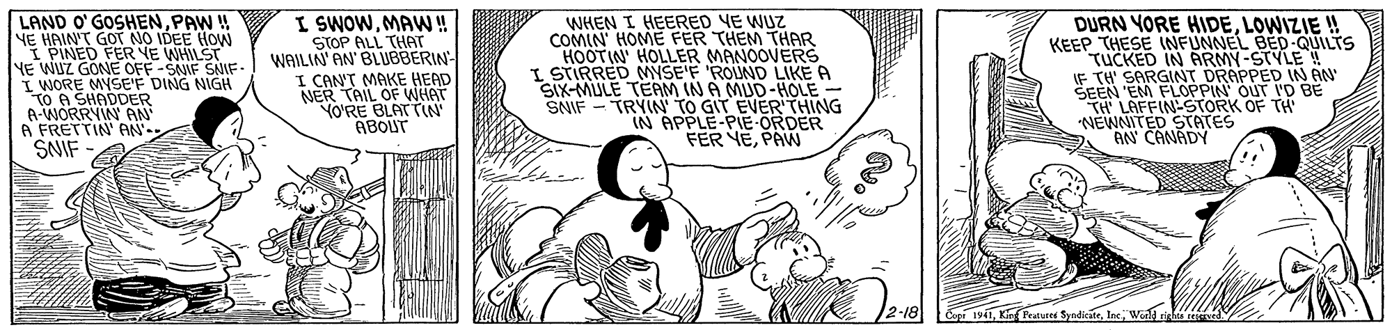Cartoon OCR: LAND O' GOSHENPAW ! YE HAIN'T GOT NO IDEE HOW I PINED FER YE WHILST NE WUZ GONE OFF -SAIE SAIE- I WORE MYSEF DING NIGH TO A SHADDER A-WORRYIN AN A FRETTIN' AN- SNIF I SWOWMAW! STOP ALL THAT WAILIN' AN' BLUBBERIN- I CAN'T MAKE HEAD NER TAIL OF WHAT YO'RE BLATTIN ABOUT WHEN I HEERED YE WUZ COMIN' HOME FER THEM THAR HOOTIN' HOLLER MANOOVERS I STIRRED MYSE'F 'ROUND LIKE A SIX-MULE TEAM IN A MUD-HOLE - SNIF - TRYIN TO GIT EVER'THING IN APPLE-PIE ORDER FER YEPAW DURN YORE HIDELOWIZIE ! KEEP THESE INFUNNEL BED-QUILTS TUCKED IN ARMY-STYLE IF TH' SARGINT DRAPPED IN AN SEEN EM FLOPPIN OUT I'D BE TH LAFFIN-STORK OF TH NEWNITED STATES AN CANADY SyndicateWond LAND O' GOSHENPAW ! YE HAIN'T GOT NO IDEE HOW I PINED FER YE WHILST NE WUZ GONE OFF -SAIE SAIE- I WORE MYSEF DING NIGH TO A SHADDER A-WORRYIN AN A FRETTIN' AN- SNIF I SWOWMAW! STOP ALL THAT WAILIN' AN' BLUBBERIN- I CAN'T MAKE HEAD NER TAIL OF WHAT YO'RE BLATTIN ABOUT WHEN I HEERED YE WUZ COMIN' HOME FER THEM THAR HOOTIN' HOLLER MANOOVERS I STIRRED MYSE'F 'ROUND LIKE A SIX-MULE TEAM IN A MUD-HOLE - SNIF - TRYIN TO GIT EVER'THING IN APPLE-PIE ORDER FER YEPAW DURN YORE HIDELOWIZIE ! KEEP THESE INFUNNEL BED-QUILTS TUCKED IN ARMY-STYLE IF TH' SARGINT DRAPPED IN AN SEEN EM FLOPPIN OUT I'D BE TH LAFFIN-STORK OF TH NEWNITED STATES AN CANADY Syndicate