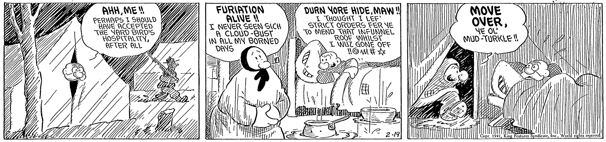 Sharing OCR: AHHME ! PERHAPS I SHOULD HAVE ACCEPTED THE NARD BIRD'S HOSPITALITYAFTER ALL FURIATION ALIVE ! I NEVER SEEN SICH A CLOUD-BUST IN ALL MY BORNED DAYS DURN YORE HIDEMAW! I THOUGHT I LEF STRICT ORDERS FER YE TO MEND THAT INFUNNEL ROOF WHILST I WUZ GONE OFF MOVE OVERNE OL MUD TURKLE ! AHHME ! PERHAPS I SHOULD HAVE ACCEPTED THE NARD BIRD'S HOSPITALITYAFTER ALL FURIATION ALIVE ! I NEVER SEEN SICH A CLOUD-BUST IN ALL MY BORNED DAYS DURN YORE HIDEMAW! I THOUGHT I LEF STRICT ORDERS FER YE TO MEND THAT INFUNNEL ROOF WHILST I WUZ GONE OFF MOVE OVERNE OL MUD TURKLE !