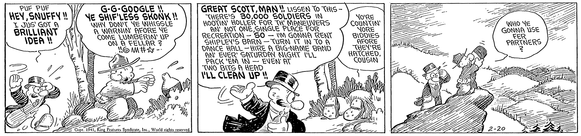 Drawing OCR: PUF PUF HEYSNUFFY ! I JÚS' GOT A BRILLIANT IDEA ! G-G-GOOGLE ! YE SHIF'LESS SKONK ! WHY DON'T YE WHISSLE A WARNIN AFORE VE COME LUMBERIN' UP A FELLAR? GREAT SCOTTMAN! LISSEN TO THIS - THERE'S 30000 SOLDIERS IN HOOTIN HOLLER FOR TH MANEUVERS AN NOT ONESINGLE PLACE FOR RECREATION - 50 - VM GONNA RENT SHIPLEY'S BARN-TURN IT IN TO 6 DANCE HALL-HIRE A BIG-NAMË BAND AN EVER' SATURDAY NIGHT LL PACK 'EM IN EVEN AT TWO BITS A HEAD I'LL CLEAN UP ! YO'RE COUNTIN YORE BIDDIES AFORE THEY'RE HATCHEDCOUSIN WHO YE GONNA USE FER PARTNERS King Features SyndicateInc. Woald rights reerved 2-20 PUF PUF HEYSNUFFY ! I JÚS' GOT A BRILLIANT IDEA ! G-G-GOOGLE ! YE SHIF'LESS SKONK ! WHY DON'T YE WHISSLE A WARNIN AFORE VE COME LUMBERIN' UP A FELLAR? GREAT SCOTTMAN! LISSEN TO THIS - THERE'S 30000 SOLDIERS IN HOOTIN HOLLER FOR TH MANEUVERS AN NOT ONESINGLE PLACE FOR RECREATION - 50 - VM GONNA RENT SHIPLEY'S BARN-TURN IT IN TO 6 DANCE HALL-HIRE A BIG-NAMË BAND AN EVER' SATURDAY NIGHT LL PACK 'EM IN EVEN AT TWO BITS A HEAD I'LL CLEAN UP ! YO'RE COUNTIN YORE BIDDIES AFORE THEY'RE HATCHEDCOUSIN WHO YE GONNA USE FER PARTNERS King Features SyndicateInc. Woald rights reerved 2-20