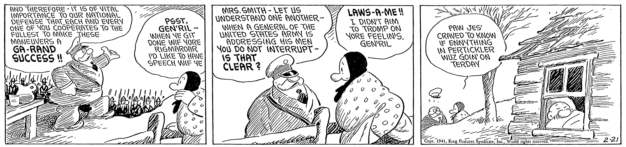 Cartoon OCR: AND THEREFORE - IT IS OF VITAL IMPORTANCE TO OUR NATIONAL DEFENSE THAT EACH AND EVERY ONE OF YOU COÖPERATES TO THE FULLEST TO MAKE THESE MANEUVERS A PSSTGEN'RIL - WHEN VE GIT DONE WIF YORE RIGMAROAR 'D LIKE TO HONE SPEECH WIF NE MRS.SMITH - LET US UNDERSTAND ONE ANOTHER- WHEN A GENERAL OF THE UNITED STATES ARMY IS ADORESSING HIS MEN You DO NOT INTERRUPT- IS THAT CLEAR ? LAWS-A-ME ! I DION'T AIM TO TROMP ON YORE FEELIN's. GEN'RIL PAW JES' CRAVED TO KNOW IF ENNYTHING IN PERTICKLER WUZ GOIN' ON TERDAY GA-RAND SUCCESS ! Copr. 1941King Prkures Svndicatr. Inc 2-21 AND THEREFORE - IT IS OF VITAL IMPORTANCE TO OUR NATIONAL DEFENSE THAT EACH AND EVERY ONE OF YOU COÖPERATES TO THE FULLEST TO MAKE THESE MANEUVERS A PSSTGEN'RIL - WHEN VE GIT DONE WIF YORE RIGMAROAR 'D LIKE TO HONE SPEECH WIF NE MRS.SMITH - LET US UNDERSTAND ONE ANOTHER- WHEN A GENERAL OF THE UNITED STATES ARMY IS ADORESSING HIS MEN You DO NOT INTERRUPT- IS THAT CLEAR ? LAWS-A-ME ! I DION'T AIM TO TROMP ON YORE FEELIN's. GEN'RIL PAW JES' CRAVED TO KNOW IF ENNYTHING IN PERTICKLER WUZ GOIN' ON TERDAY GA-RAND SUCCESS ! Copr. 1941King Prkures Svndicatr. Inc 2-21