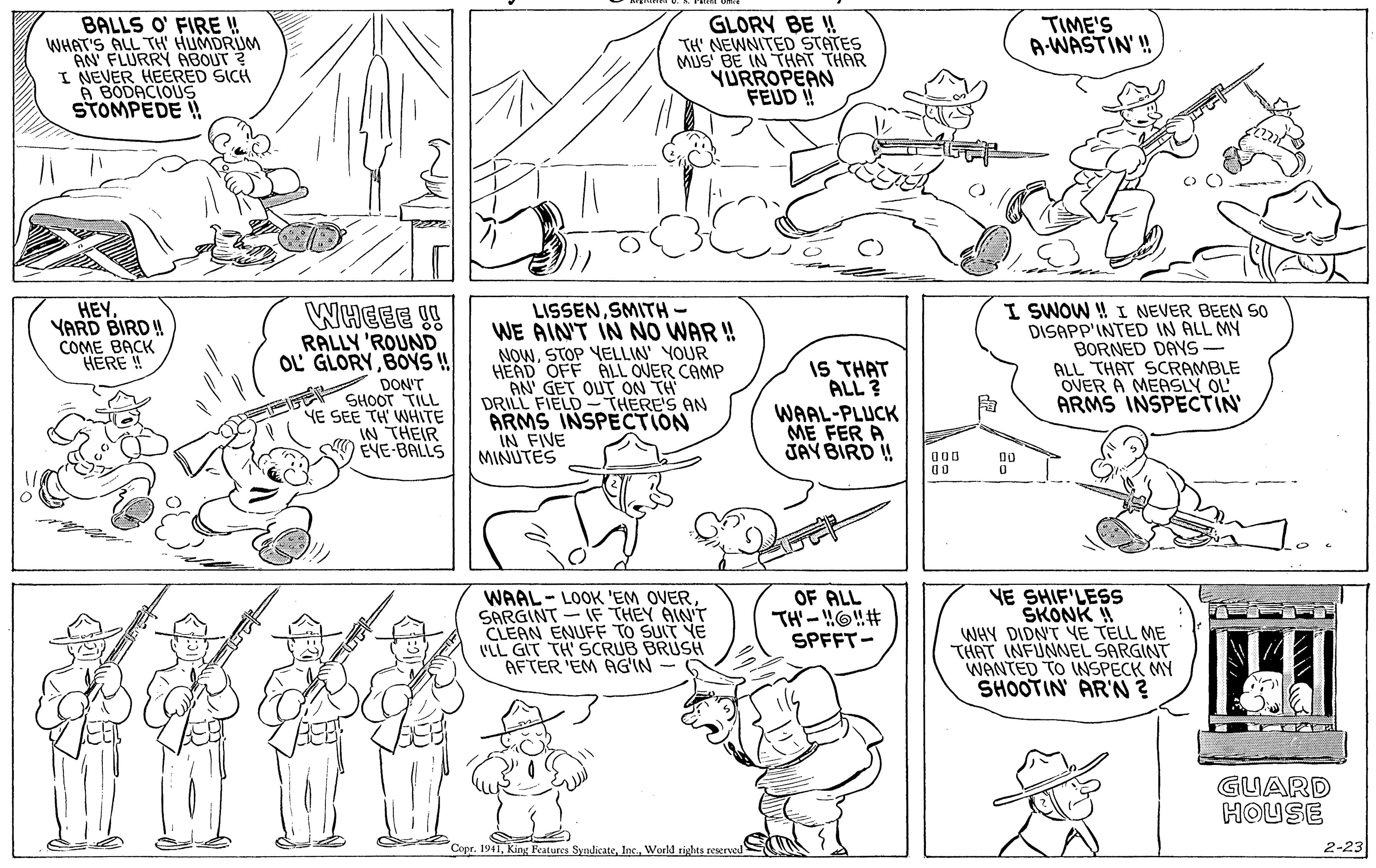 Font OCR: BALLS O' FIRE ! WHAT'S ALL TH HUMDRIUM AN FLURRY ABOUT ? I NEVER HEERED SICH A BODACIOUS STOMPEDE ! GLORY BE !! TH' NEWNITED STATES MUS BE IN THAT THAR YÜRROPEAN FEUD ! TIME'S A-WASTIN' ! HEYYARD BIRD ! COME BACK HERE ! WHEEE !! RALLY 'ROUND OL GLORY BOYS ! DON'T SHOOT TILL YE SEE TH' WHITE IN THEIR EVE-BALLS LISSENSMITH- WE AIN'T IN NO WAR ! NOWSTOP YELLIN' YOUR HEAD OFF ALL OVER CAMP AN GET OUT ON TH DRILL FIELD -THERE'S AN ARMS INSPECTION IN FIVE MINUTES IS THAT ALL ? WAAL-PLUCK ME FER A JAY BIRD ! I SWOW ! I NEVER BEEN SO DISAPP'INTED IN ALL MY BORNED DAYS- ALL THAT SCRAMBLE OVER A MEASLY OL ARMS INSPECTIN WAAL- LOOK 'EM OVER SARGINT - IF THEY AIN'T CLEAN ENUFF TO SUIT YE VLL GIT TH' SCRUB BRUSH AFTER 'EM AG'IN OF ALL TH-O!# SPFFT- YE SHIF'LESS SKONK ! WHY DIDNT YE TELL ME THAT INFUNNEL SARGINT WANTED TO INSPECK MY SHOOTIN AR'N? GUARD HOUSE Copr. 1941Woeld rights reserved 2-23 BALLS O' FIRE ! WHAT'S ALL TH HUMDRIUM AN FLURRY ABOUT ? I NEVER HEERED SICH A BODACIOUS STOMPEDE ! GLORY BE !! TH' NEWNITED STATES MUS BE IN THAT THAR YÜRROPEAN FEUD ! TIME'S A-WASTIN' ! HEYYARD BIRD ! COME BACK HERE ! WHEEE !! RALLY 'ROUND OL GLORY BOYS ! DON'T SHOOT TILL YE SEE TH' WHITE IN THEIR EVE-BALLS LISSENSMITH- WE AIN'T IN NO WAR ! NOWSTOP YELLIN' YOUR HEAD OFF ALL OVER CAMP AN GET OUT ON TH DRILL FIELD -THERE'S AN ARMS INSPECTION IN FIVE MINUTES IS THAT ALL ? WAAL-PLUCK ME FER A JAY BIRD ! I SWOW ! I NEVER BEEN SO DISAPP'INTED IN ALL MY BORNED DAYS- ALL THAT SCRAMBLE OVER A MEASLY OL ARMS INSPECTIN WAAL- LOOK 'EM OVER SARGINT - IF THEY AIN'T CLEAN ENUFF TO SUIT YE VLL GIT TH' SCRUB BRUSH AFTER 'EM AG'IN OF ALL TH-O!# SPFFT- YE SHIF'LESS SKONK ! WHY DIDNT YE TELL ME THAT INFUNNEL SARGINT WANTED TO INSPECK MY SHOOTIN AR'N? GUARD HOUSE Copr. 1941King Features SyndicateWoeld rights reserved 2-23