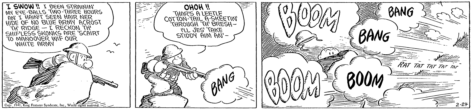 Finger OCR: I SWOW ! I BEEN STRAININ MY EVE-BALLS TWO-THREE HOURS AN I HAINT SEEN HAIR NER HIDE OF NO BLUE ARMY ACROST TH RIDGE-I RECKON TH SHIF'LESS SKONKS ARE 'SCAIRT TO MANOOVER WIF OUR WHITE ARMY OHOH ! THAR'S A LEETLE COT TON-TAIL A-SKEETIN THROUGH TH BRESH- 'LL JES' TAKE STIDDY AIM AN'- BANG BANG RAT TAT TAT TAT TAr COOM BOOM BANG Cepr 1941. King Peatures SyndicateInc. World titi teserved 2-24 I SWOW ! I BEEN STRAININ MY EVE-BALLS TWO-THREE HOURS AN I HAINT SEEN HAIR NER HIDE OF NO BLUE ARMY ACROST TH RIDGE-I RECKON TH SHIF'LESS SKONKS ARE 'SCAIRT TO MANOOVER WIF OUR WHITE ARMY OHOH ! THAR'S A LEETLE COT TON-TAIL A-SKEETIN THROUGH TH BRESH- 'LL JES' TAKE STIDDY AIM AN'- BANG BANG RAT TAT TAT TAT TAr COOM BOOM BANG Cepr 1941. King Peatures SyndicateInc. World titi teserved 2-24