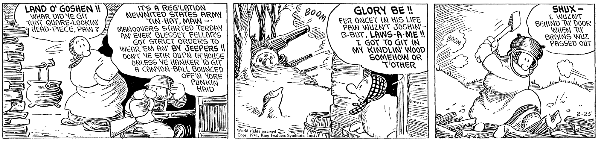 Fictional character OCR: IT'S A REG'LATION NEWNITED STATES ARMY TIN-HATMAW MANOOVERS STARTED TERDAY AN EVER BLESSET FELLAR'S GOT STRICT ORDERS TO WEAR EM AN BY JEEPERS ! DON'T NE STIR OUTN TH HOUSE ONLESS YE HANKER TO GIT A CANYON-BRLL BOUNCED OFF'N YORE PUNKIN HAID LAND O' GOSHEN ! WHAR DID YE GIT THAT QUARE-LOOKIN HEAD PIECEPAW ? GLORY BE ! FER ONCET IN HIS LIFE PAW WUZN'T JOSHIN- B-BUTLAWS-A-ME ! I GOT TO GIT IN MY KINDLIN WOOD SOMEHOW OR T'OTHER SHUX- I WUZN'T BEHIND TH' DOOR WHEN TH BRAINS WIUZ PASSED OUT BOOM World eights reserved Copr. 1941. Kine Pure IT'S A REG'LATION NEWNITED STATES ARMY TIN-HATMAW MANOOVERS STARTED TERDAY AN EVER BLESSET FELLAR'S GOT STRICT ORDERS TO WEAR EM AN BY JEEPERS ! DON'T NE STIR OUTN TH HOUSE ONLESS YE HANKER TO GIT A CANYON-BRLL BOUNCED OFF'N YORE PUNKIN HAID LAND O' GOSHEN ! WHAR DID YE GIT THAT QUARE-LOOKIN HEAD PIECEPAW ? GLORY BE ! FER ONCET IN HIS LIFE PAW WUZN'T JOSHIN- B-BUTLAWS-A-ME ! I GOT TO GIT IN MY KINDLIN WOOD SOMEHOW OR T'OTHER SHUX- I WUZN'T BEHIND TH' DOOR WHEN TH BRAINS WIUZ PASSED OUT BOOM World eights reserved Copr. 1941. Kine Pure