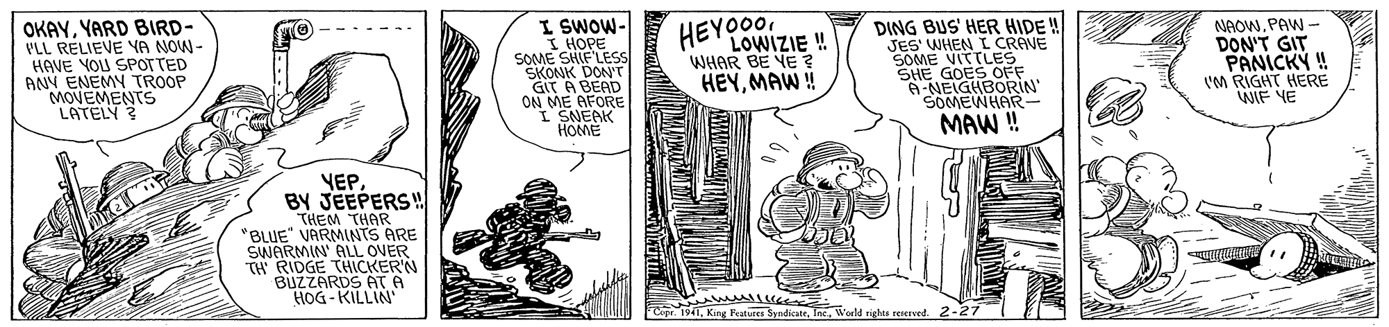 Parallel OCR: OKAYYARD BIRD- PLL RELIEVE YA NOW- HAVE YOU SPOTTED ANY ENEMY TROOP MOVEMENTS LATELY? I SWOW- I HOPE SOME SHIF'LESS SKONK DON' GIT A BEAD ON ME AFORE I SNEAK HOME DING BUS' HER HIDE! JES' WHEN L CRAVE SOME VITTLES SHE GOES OFF A-NEIGHBORIN SOMEWHAR NAOWPAW - DON'T GIT PANICKY ! 'M RIGHT HERE WIF YE HEYO00 LOWIZIE ! WHAR BE YE ? HEYMAW ! MAW ! YEPBY JEEPERS! THEM THAR "BLUE VARMINTS ARE SWARMIN ALL OVER TH RIDGE THICKER'N BUZZARDS AT A HOG - KILLIN Copr 1941Inc. World riehts reserved. 2-27 OKAYYARD BIRD- PLL RELIEVE YA NOW- HAVE YOU SPOTTED ANY ENEMY TROOP MOVEMENTS LATELY? I SWOW- I HOPE SOME SHIF'LESS SKONK DON' GIT A BEAD ON ME AFORE I SNEAK HOME DING BUS' HER HIDE! JES' WHEN L CRAVE SOME VITTLES SHE GOES OFF A-NEIGHBORIN SOMEWHAR NAOWPAW - DON'T GIT PANICKY ! 'M RIGHT HERE WIF YE HEYO00 LOWIZIE ! WHAR BE YE ? HEYMAW ! MAW ! YEPBY JEEPERS! THEM THAR "BLUE VARMINTS ARE SWARMIN ALL OVER TH RIDGE THICKER'N BUZZARDS AT A HOG - KILLIN Copr 1941King Features SyndicateInc. World riehts reserved. 2-27