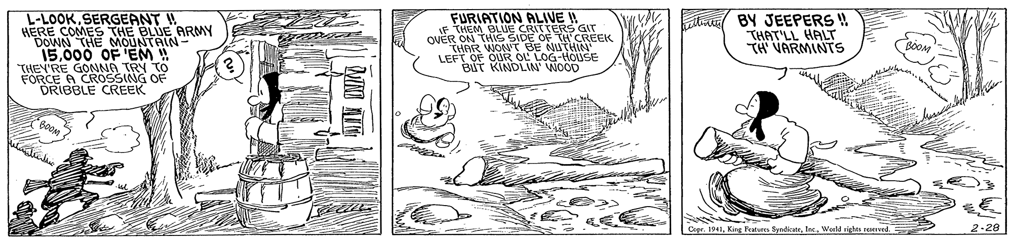 Illustration OCR: FURIATION PALIVE I! IF THEM BLUE CRITTERS GIT R ON THIS SIDE OF TH CREEK tini BY JEEPERS ! THAT'LL HALT TH VARMINTS -LOOKSERGEANT ! HERE COMES THE BLUE ARMY DOWN THE MOUNTAIN- 15000 OF 'EM ! THEY'RE GONNA TRY TO FORCE A CROSSING OF DRIBBLE CREEK OVER THAR WON'T BE NUTHIN LEFT OF OUR OL LOG-HOLUSE BUT KINDLIN WOOD BOOM 2-28 Copr. 1941World rights rerved. FURIATION PALIVE I! IF THEM BLUE CRITTERS GIT R ON THIS SIDE OF TH CREEK tini BY JEEPERS ! THAT'LL HALT TH VARMINTS -LOOKSERGEANT ! HERE COMES THE BLUE ARMY DOWN THE MOUNTAIN- 15000 OF 'EM ! THEY'RE GONNA TRY TO FORCE A CROSSING OF DRIBBLE CREEK OVER THAR WON'T BE NUTHIN LEFT OF OUR OL LOG-HOLUSE BUT KINDLIN WOOD BOOM 2-28 Copr. 1941King Features SyndicateWorld rights rerved.