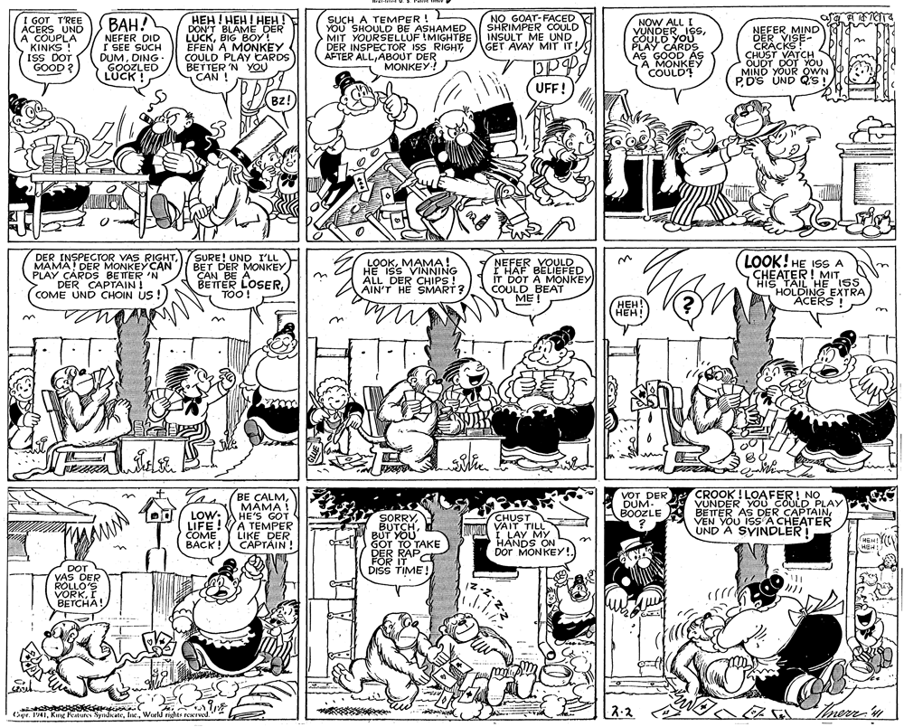 Art OCR: HEH! HEH! HEH ! DON'T BLAME DER LUCKBIG BOY! EFEN A MONKEY COULD PLAY CARDS BETTER 'N YOU CAN ! NO GOAT-FACED SHRIMPER COULD INSULT ME UND GET AVAY MIT IT! ??? I GOT T'REE ACERS UND A COUPLA KINKS ! ISS DOT GOOD ? NEFER DID I SEE SUCH DUMDING. GOOZLED LUCK ! SUCH A TEMPER ! YOU SHOULD BE ASHAMED MIT YOURSELLUF !MIGHTBE DER INSPECTOR ISS RIGHT AFTER ALLABOUT DER MONKEY! NOW ALL I VUNDER ISSCOULD YOU PLAY CARDS AS GOOD AS A MONKEY COULD? NEFER MIND DER VISE- CRACKS! CHUST VATCH S OUDT DOT YOU MINO YOUR QWN PDS UND QS! A OWN O UFF! Bz! DER INSPECTOR VAS RIGHTMAMA! DER MONKEY CAN PLAY CARDS BETTER 'N DER CAPTAIN ! COME UND CHOIN US ! SURE! UND I'LL BET DER MONKEY CAN BE A BETTER LOSERTOO! LOOKMAMA! HE ISS VINNING ALL DER CHIPS ! AIN'T HE SMART? NEFER VOULD F'HAF BELIEFED IT DOT A MONKEY COULD BEAT ??! LOOK! HE ISS A CHÉATER! MIT HIS TAIL HE ISS HOLDING EXTRA ACERS ???! ???! BE CALMMAMA ! HE'S GOT A TEMPER LIKE DER CAPTAIN! CROOK ! LOAFER! NO VUNDER YOU COULD PLAY BETTER AS DER CAPTAINVEN YOU ISS A CHEATER UND A SYINDLER ! VOT DER DUM. BOOZLE LOW: LIFE! COME BACK SORRYBUT YOU GOT TO TAKE DER RAP TC CHUST VAIT TILL I. LAY MY HANDS ON DoT MONKEY!. MEH! FOR IT DISS TIME ! DOT VAS DER ROLLO'S VORKI BETCHA! 2-2 Inerr n Opr. 1941World rights reerwd. HEH! HEH! HEH ! DON'T BLAME DER LUCKBIG BOY! EFEN A MONKEY COULD PLAY CARDS BETTER 'N YOU CAN ! NO GOAT-FACED SHRIMPER COULD INSULT ME UND GET AVAY MIT IT! ??? I GOT T'REE ACERS UND A COUPLA KINKS ! ISS DOT GOOD ? NEFER DID I SEE SUCH DUMDING. GOOZLED LUCK ! SUCH A TEMPER ! YOU SHOULD BE ASHAMED MIT YOURSELLUF !MIGHTBE DER INSPECTOR ISS RIGHT AFTER ALLABOUT DER MONKEY! NOW ALL I VUNDER ISSCOULD YOU PLAY CARDS AS GOOD AS A MONKEY COULD? NEFER MIND DER VISE- CRACKS! CHUST VATCH S OUDT DOT YOU MINO YOUR QWN PDS UND QS! A OWN O UFF! Bz! DER INSPECTOR VAS RIGHTMAMA! DER MONKEY CAN PLAY CARDS BETTER 'N DER CAPTAIN ! COME UND CHOIN US ! SURE! UND I'LL BET DER MONKEY CAN BE A BETTER LOSERTOO! LOOKMAMA! HE ISS VINNING ALL DER CHIPS ! AIN'T HE SMART? NEFER VOULD F'HAF BELIEFED IT DOT A MONKEY COULD BEAT ??! LOOK! HE ISS A CHÉATER! MIT HIS TAIL HE ISS HOLDING EXTRA ACERS ???! ???! BE CALMMAMA ! HE'S GOT A TEMPER LIKE DER CAPTAIN! CROOK ! LOAFER! NO VUNDER YOU COULD PLAY BETTER AS DER CAPTAINVEN YOU ISS A CHEATER UND A SYINDLER ! VOT DER DUM. BOOZLE LOW: LIFE! COME BACK SORRYBUT YOU GOT TO TAKE DER RAP TC CHUST VAIT TILL I. LAY MY HANDS ON DoT MONKEY!. MEH! FOR IT DISS TIME ! DOT VAS DER ROLLO'S VORKI BETCHA! 2-2 Inerr n Opr. 1941Kung Features SyndicateWorld rights reerwd.