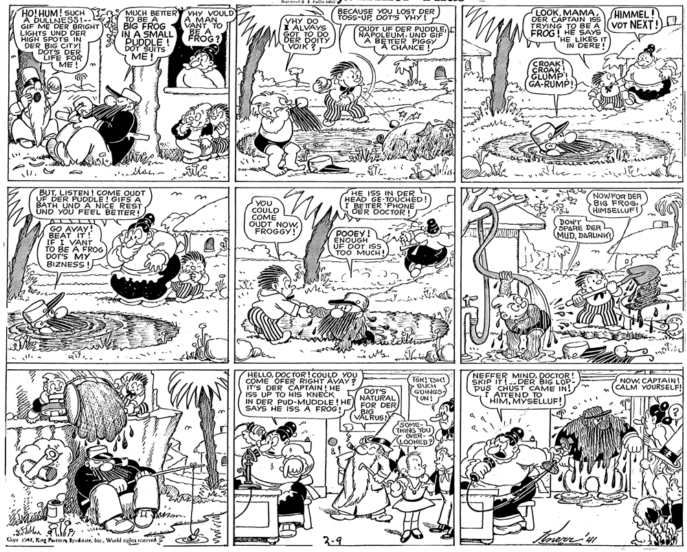 Line OCR: BECAUSE YOU LOST DER TOSS-UPDOT'S YHY! SHIMMEL! VOT NEXT! HO! HUM! SUCH E MUCH BETTER VHY VOULD A DULLNESS!- GIF ME DER BRIGHT LIGHTS UND DER HIGH SPOTS IN DER BIG CITY! DÖT'S DER CIFE FOR LOOKMAMA DER CAPTAIN ISS TRYING TO BE A FROG! HÈ SAYS 'HE LIKES IT IN DERE! TO BE A BIG FROG IN A SMALL ROG ? PUDDLE ! DOT SUITS ?? A MAN VANTTO BE A VHY DO I ALVAYS GOT TO DO. DER DOITY VOIK ? QUOT UF DER PUDDLEUND GIF A BETTER PIGGY A CHANCE CROAK! CROAK! GLUMP! GA-RUMP! ME ! BUTLISTEN! COME OUDT UF DER PUDDLE ! GIFS A BATH UND A NICE REST UND YOU FEEL BETTER! HE ISS IN DER HEAD GE-TOUCHED I BETER 'PHONE DER OOCTOR ! NOW FOR DER BIG FROS (HIMSELLUF! U COULD COME OUDT NOWFROGGY! YOU DON'T SPARE DER MUDDARLINK) GO AVAY! BEAT IT! IF I VANT TO BE A FROG DOT'S MY BIZNESS! POOEY ENOUGH UF DOT ISS TOO MUCH! notice he HELLODOCTOR!COULD YOU COME OFER RIGHT AVAY? IT'S DER CAPTAIN! HE ISS UP TO HIS KNECK IN DER PUD-MUDDLE ! HE SAYS HE ISS A FROG! BIG TSK!TSK! >SUCH GOINGS ON! NEFFER MINDDOCTOR! SKIP IT!DER BIG LOP- pus CHUST CAME IN! F ATTEND TO HIMMYSELLUF! NOWCAPTAIN! CALM YOURSELF! DOT'S NATURAL FOR DER VALRUS! SOME- (THING TOU) 7 OVER-3 LOOKED? Cuyr 1'41Workl righas reserved 3-9 BECAUSE YOU LOST DER TOSS-UPDOT'S YHY! SHIMMEL! VOT NEXT! HO! HUM! SUCH E MUCH BETTER VHY VOULD A DULLNESS!- GIF ME DER BRIGHT LIGHTS UND DER HIGH SPOTS IN DER BIG CITY! DÖT'S DER CIFE FOR LOOKMAMA DER CAPTAIN ISS TRYING TO BE A FROG! HÈ SAYS 'HE LIKES IT IN DERE! TO BE A BIG FROG IN A SMALL ROG ? PUDDLE ! DOT SUITS ?? A MAN VANTTO BE A VHY DO I ALVAYS GOT TO DO. DER DOITY VOIK ? QUOT UF DER PUDDLEUND GIF A BETTER PIGGY A CHANCE CROAK! CROAK! GLUMP! GA-RUMP! ME ! BUTLISTEN! COME OUDT UF DER PUDDLE ! GIFS A BATH UND A NICE REST UND YOU FEEL BETTER! HE ISS IN DER HEAD GE-TOUCHED I BETER 'PHONE DER OOCTOR ! NOW FOR DER BIG FROS (HIMSELLUF! U COULD COME OUDT NOWFROGGY! YOU DON'T SPARE DER MUDDARLINK) GO AVAY! BEAT IT! IF I VANT TO BE A FROG DOT'S MY BIZNESS! POOEY ENOUGH UF DOT ISS TOO MUCH! notice he HELLODOCTOR!COULD YOU COME OFER RIGHT AVAY? IT'S DER CAPTAIN! HE ISS UP TO HIS KNECK IN DER PUD-MUDDLE ! HE SAYS HE ISS A FROG! BIG TSK!TSK! >SUCH GOINGS ON! NEFFER MINDDOCTOR! SKIP IT!DER BIG LOP- pus CHUST CAME IN! F ATTEND TO HIMMYSELLUF! NOWCAPTAIN! CALM YOURSELF! DOT'S NATURAL FOR DER VALRUS! SOME- (THING TOU) 7 OVER-3 LOOKED? Cuyr 1'41King Patur tyndtateWorkl righas reserved 3-9