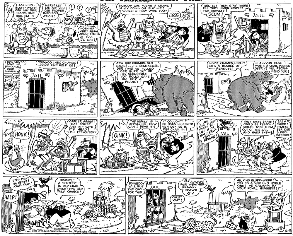 Illustration OCR: I AM KING- BLUFF-WUFF! OFF MIT DEIR HEADSUND BOIL 'EM IN OIL! HERE! LET ME GIF YOU DER PROPER IMPOISON- ATION ! NOBODY CAN WEAR A CROWN IN MY DOMINION BUT ME ! VARLETS! HOW DARE YOU? ANO LET THEM STAY THERE TILL THEY LEARN RESPECT FOR ROYALTY ! HOOD LUMS! SCUM! O JAIL Q NOTHING VERY REGALY ABOUT EITHER OF YOUL'D SAY! wen HOW ABOUT A GAME UF PINOCHLE. YOUR YOO-HOO! HEYCHUMBO! COME UND HELP US! ATTA BOYOLD SOCKS!-.- HE REMEMBERS DER TIME VE PULLED DER BURR OUT UF HIS SCHNOZZLE VOT ROLLO GAFE HOMEUNO IT GIFS À BUSHEL UF PEANUTS! IF ANYVUN ELSE VANTS A CHAIL PUSHED OFERVE VILL RECOM- MEND YOU! MACHESTY! O JAIL OKAY! JA HIM FOR A JAIL PEANUT ! OFFICERARREST THAT GOOSE ! AND OFF WITH SI ITS HEAD! SUCH EFFRONTERY!) THE INSULT IS 5 APPALLING! HOW CAN I BEAR IT ? IT COULDN'T BE HANS UND FRITZ VEN DEY ISS IN DER CHAIL IN ? I AM KING BLUFF- WUFF! BE- EASY CHIEF ! SIBLE! TAKE THEM REMEM- BER DER BLEED PRESSURE! ONLY THOSE BRATS COULO BE RESPON- LIEF IT OR Nor! KAW- KAW-. ar HONK! OINK! OUT OF THE JAIL AND HANG THEM! JAIL ÇO KRAWK! STEP RIGHT INGENTS! E KAW-KAW! SAIL HIMMEL! A SPOTTER!--) IN DER CHAILQVICK! IT'S DER ONLY CHANCE ! n ALWAYS FAIR WEATHER- KRAWK- KRAWK - ??? SOMEBODY WILL RUE THE DAY FOR THIS ! LE JAIL AHKING BLUFF-WUFF! YOU ISS A VISE UND NOBLE KINK ! VE SALAAM TO YOUR ROYAL HIGHNESS !J (HALP! CHUST VAIT! Copr 1941World nghts ecacrved nerr it 2-16 I AM KING- BLUFF-WUFF! OFF MIT DEIR HEADSUND BOIL 'EM IN OIL! HERE! LET ME GIF YOU DER PROPER IMPOISON- ATION ! NOBODY CAN WEAR A CROWN IN MY DOMINION BUT ME ! VARLETS! HOW DARE YOU? ANO LET THEM STAY THERE TILL THEY LEARN RESPECT FOR ROYALTY ! HOOD LUMS! SCUM! O JAIL Q NOTHING VERY REGALY ABOUT EITHER OF YOUL'D SAY! wen HOW ABOUT A GAME UF PINOCHLE. YOUR YOO-HOO! HEYCHUMBO! COME UND HELP US! ATTA BOYOLD SOCKS!-.- HE REMEMBERS DER TIME VE PULLED DER BURR OUT UF HIS SCHNOZZLE VOT ROLLO GAFE HOMEUNO IT GIFS À BUSHEL UF PEANUTS! IF ANYVUN ELSE VANTS A CHAIL PUSHED OFERVE VILL RECOM- MEND YOU! MACHESTY! O JAIL OKAY! JA HIM FOR A JAIL PEANUT ! OFFICERARREST THAT GOOSE ! AND OFF WITH SI ITS HEAD! SUCH EFFRONTERY!) THE INSULT IS 5 APPALLING! HOW CAN I BEAR IT ? IT COULDN'T BE HANS UND FRITZ VEN DEY ISS IN DER CHAIL IN ? I AM KING BLUFF- WUFF! BE- EASY CHIEF ! SIBLE! TAKE THEM REMEM- BER DER BLEED PRESSURE! ONLY THOSE BRATS COULO BE RESPON- LIEF IT OR Nor! KAW- KAW-. ar HONK! OINK! OUT OF THE JAIL AND HANG THEM! JAIL ÇO KRAWK! STEP RIGHT INGENTS! E KAW-KAW! SAIL HIMMEL! A SPOTTER!--) IN DER CHAILQVICK! IT'S DER ONLY CHANCE ! n ALWAYS FAIR WEATHER- KRAWK- KRAWK - ? ? ? SOMEBODY WILL RUE THE DAY FOR THIS ! LE JAIL AHKING BLUFF-WUFF! YOU ISS A VISE UND NOBLE KINK ! VE SALAAM TO YOUR ROYAL HIGHNESS !J (HALP! CHUST VAIT! Copr 1941Kang Features SyndicateWorld nghts ecacrved nerr it 2-16