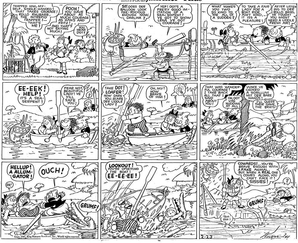 Pattern OCR: It l P tir TRAPPED HIMMY- SELFSINGLE-HANDED! THÁT TAKES COURAGE! ROLLO RHUBARBTHE INTREPID TRAPPER !-- THAT'S ME POOH! YOU HAVE ABOUT AS MUCH COURAGE AS HANS AND FRITZ! AND THAT'S SO! DOES DER BALLOON LOOK FEE-ROCIOUS ENOUGH NówDARLINK YEP! DOT'S A PRETTYIM - ITATION UF A SEA- SOIPENT ! VE GOT TO SHOW LENA VE GOT COURAGE! WHAT MAKES YOU TWO SO KIND TO ME ALL OF A SUDDEN ? TO TAKE A FAIR LADY FOR A BOAT RIDE AINT KIND-. IT ISS A PLEASURE ! AFTER LISTEN ING TO DER ROLLOVE TOUGHT YOU MIGHT NEED A LIDDLE FRESH AIR! in ?? YOU N?T SAYING "MUCH! HEAR DOT? VUNCE VE CHOKED A GORILLUM MIT DER BARE HANDS ! I'LL QUEER THEIR GAMEÉTHE BRATS! EE-EEK! HELP! FEAR NOTBEAUTIFUL LADY! VE VILL SAFE YOU! TAKE DOT! LOAFER! HOW DARE YOU.SCARE DER LIDDLE ????! HOW BRAVE OF HIM ! THAT WAS WONDER- FUL COURAGE ! I TAKE BACK ALL THAT I SAID ABOUT YOU! in IT'S A SEA- SERPENT OHDOT VÁS NUDDING AT ALL LADY ? LOOKOUT! YOU'RE UPSÉTTING THE BOAT ! COWARDS!.. YOU'RE BRAVE ENOUGH WITH À FAKE ANIMAL BUT WHEN A REAL ONE COMES ALONGYOU CAN'T FACE IT! SISSIES ! HELLUP! A ALLUM-OUCH! GATOR ! EE-EE-EE ! OH! 3. GRUMF! (GRUMFL TER." HEn ! Copr. 1941World rights reserved. 2-23 neri It l P tir TRAPPED HIMMY- SELFSINGLE-HANDED! THÁT TAKES COURAGE! ROLLO RHUBARBTHE INTREPID TRAPPER !-- THAT'S ME POOH! YOU HAVE ABOUT AS MUCH COURAGE AS HANS AND FRITZ! AND THAT'S SO! DOES DER BALLOON LOOK FEE-ROCIOUS ENOUGH NówDARLINK YEP! DOT'S A PRETTYIM - ITATION UF A SEA- SOIPENT ! VE GOT TO SHOW LENA VE GOT COURAGE! WHAT MAKES YOU TWO SO KIND TO ME ALL OF A SUDDEN ? TO TAKE A FAIR LADY FOR A BOAT RIDE AINT KIND-. IT ISS A PLEASURE ! AFTER LISTEN ING TO DER ROLLOVE TOUGHT YOU MIGHT NEED A LIDDLE FRESH AIR! in ?? YOU N?T SAYING "MUCH! HEAR DOT? VUNCE VE CHOKED A GORILLUM MIT DER BARE HANDS ! I'LL QUEER THEIR GAMEÉTHE BRATS! EE-EEK! HELP! FEAR NOTBEAUTIFUL LADY! VE VILL SAFE YOU! TAKE DOT! LOAFER! HOW DARE YOU.SCARE DER LIDDLE ????! HOW BRAVE OF HIM ! THAT WAS WONDER- FUL COURAGE ! I TAKE BACK ALL THAT I SAID ABOUT YOU! in IT'S A SEA- SERPENT OHDOT VÁS NUDDING AT ALL LADY ? LOOKOUT! YOU'RE UPSÉTTING THE BOAT ! COWARDS!.. YOU'RE BRAVE ENOUGH WITH À FAKE ANIMAL BUT WHEN A REAL ONE COMES ALONGYOU CAN'T FACE IT! SISSIES ! HELLUP! A ALLUM-OUCH! GATOR ! EE-EE-EE ! OH! 3. GRUMF! (GRUMFL TER." HEn ! Copr. 1941King Features SunilirateWorld rights reserved. 2-23 neri