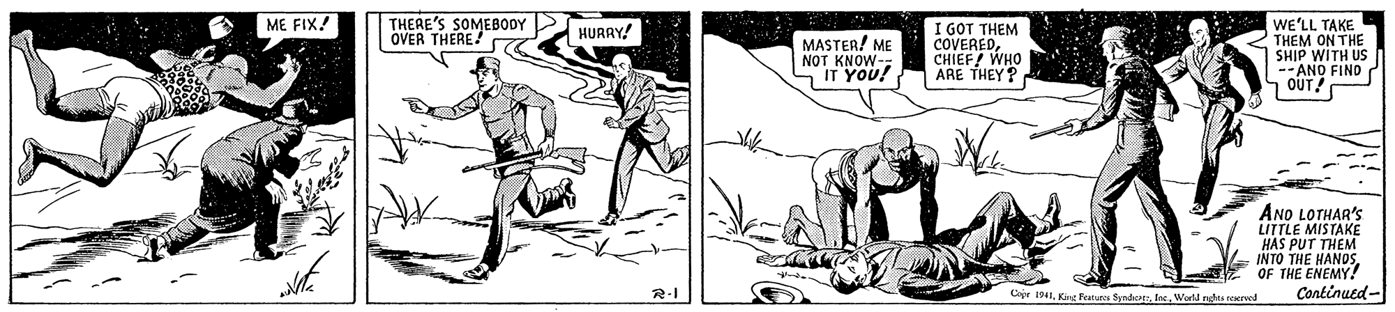 Elbow OCR: ME FIX! THEAE'S SOMEBODY OVER THERE. I GOT THEM COVEREDCHIEF! WHO ARE THEY? WE'LL TAKE THEM ON THE SHIP WITH US --ANO FINO ? OUT! HURRY! MASTER! ME NOT KNOW- IT YOU! ANO LOTHAR'S LITTLE MISTAKE HAS PUT THEM INTO THE HANDSOF THE ENEMY! Continued - Copr 1941Iec. World nghs reered ME FIX! THEAE'S SOMEBODY OVER THERE. I GOT THEM COVEREDCHIEF! WHO ARE THEY? WE'LL TAKE THEM ON THE SHIP WITH US --ANO FINO ? OUT! HURRY! MASTER! ME NOT KNOW- IT YOU! ANO LOTHAR'S LITTLE MISTAKE HAS PUT THEM INTO THE HANDSOF THE ENEMY! Continued - Copr 1941Kac Featues SyndicarIec. World nghs reered