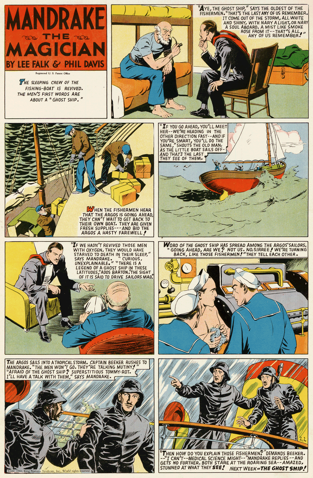 Comics OCR: MANDRAKE "AYE" SAYS THE OLDEST OF THE FISHERMEN."THAT'S THE LAST ANY OF US REMEMBER. IT COME OUT OF THE STORMALL WHITE AND SHINYOR NÄRY A SOUL ABOARD. A MIST LIKE SMOKE ROSE FROM IT--THAT'S ALLANY OF US REMEMBER!" a TH E a MAGICIAN BY LEE FALK & PHIL DAVIS Reginered U. Fu Oer THE SLEEPING CREW OF THE FISHING-BOAT IS REVIVED. THE MEN'S FIAST WORDS ARE ABOUT A "GHOST SHIP. " "IF YOU GO AHEADYOU'LL MEET HER--WE'RE HEADING IN THE OTHER DIRECTION FAST--AND IF YOU'RE SMARTYOU'LL DO THE SAMEAS TH? LITTLE BOAT SAILS OFF- AND THATS THE LAST THEY SEE OF THEM. WHEN THE FISHERMEN HEAR THAT THE ARGOS IS GOING AHEAD. THEY CAN'T WAIT TO GET BACK TO THEIR OWN BOAT. THEY ARE GIVEN FRESH SUPPLIES---AND BID THE ARGOS A HASTY FAREWELL! "IF WE HADN'T REVIVED THOSE MEN WITH OXYGENTHEY WOULD HAVE STARVED TO DEATH IN THEIR SLEEPUNEXPLAINABLE." "THERE IS A LEGEND OF A GHOST SHIP IN THESE LATITUDESADOS BARTON. THE SIGHT OF IT IS SAID TO DRIVE SAILORS MAD. WORD OF THE GHOST SHIP HAS SPREAD AMONG THE ARGOS'SAILORS. " GOING AHEADSIRREE! WE'RE TURNING BACKLIKE THOSE FISHERMEN ! "THEY TELL ÉACH OTHER. THE ARGOS SAILS INTO A TROPICAL STORM. CAPTAIN BEEKER RUSHES TO MANDRAKE. "THE MEN WON'T GO. THEY'RE TALKING MUTINY! "AFRAID OF THE GHOST SHIP? SUPERSTITIOUS TOMMY-ROT. I'LL HAVE A TALK WITH THEM" SAYS MANORAKE. "THEN HOW DO YOU EXPLAIN THOSE FISHERMEN? "DEMANDS BEEKER. --"I CAN'T--MEDICAL SCIENCE MIGHT--"MANDRAKE REPLIES -- AND GETS NO FURTHER. BOTH STARE AT THE ROARING SEA--AMAZEDSTUNNED AT WHAT THEY SEE! NEXT WEEK-THE GHOST SHIP! Ke4Woeld rgha reere. MANDRAKE "AYETHE GHOST SHIP" SAYS THE OLDEST OF THE FISHERMEN."THAT'S THE LAST ANY OF US REMEMBER. IT COME OUT OF THE STORMALL WHITE AND SHINYWITH NARY A LIGHTOR NÄRY A SOUL ABOARD. A MIST LIKE SMOKE ROSE FROM IT--THAT'S ALLANY OF US REMEMBER!" a TH E a MAGICIAN BY LEE FALK & PHIL DAVIS Reginered U. Fu Oer THE SLEEPING CREW OF THE FISHING-BOAT IS REVIVED. THE MEN'S FIAST WORDS ARE ABOUT A "GHOST SHIP. " "IF YOU GO AHEADYOU'LL MEET HER--WE'RE HEADING IN THE OTHER DIRECTION FAST--AND IF YOU'RE SMARTYOU'LL DO THE SAME" SHOUTS THE OLD MANAS TH? LITTLE BOAT SAILS OFF- AND THATS THE LAST THEY SEE OF THEM. WHEN THE FISHERMEN HEAR THAT THE ARGOS IS GOING AHEAD. THEY CAN'T WAIT TO GET BACK TO THEIR OWN BOAT. THEY ARE GIVEN FRESH SUPPLIES---AND BID THE ARGOS A HASTY FAREWELL! "IF WE HADN'T REVIVED THOSE MEN WITH OXYGENTHEY WOULD HAVE STARVED TO DEATH IN THEIR SLEEPSAYS MANDRAKE. * CURIOUSUNEXPLAINABLE." "THERE IS A LEGEND OF A GHOST SHIP IN THESE LATITUDESADOS BARTON. THE SIGHT OF IT IS SAID TO DRIVE SAILORS MAD. WORD OF THE GHOST SHIP HAS SPREAD AMONG THE ARGOS'SAILORS. " GOING AHEADARE WE? NOT US. NOSIRREE! WE'RE TURNING BACKLIKE THOSE FISHERMEN ! "THEY TELL ÉACH OTHER. THE ARGOS SAILS INTO A TROPICAL STORM. CAPTAIN BEEKER RUSHES TO MANDRAKE. "THE MEN WON'T GO. THEY'RE TALKING MUTINY! "AFRAID OF THE GHOST SHIP? SUPERSTITIOUS TOMMY-ROT. I'LL HAVE A TALK WITH THEM" SAYS MANORAKE. "THEN HOW DO YOU EXPLAIN THOSE FISHERMEN? "DEMANDS BEEKER. --"I CAN'T--MEDICAL SCIENCE MIGHT--"MANDRAKE REPLIES -- AND GETS NO FURTHER. BOTH STARE AT THE ROARING SEA--AMAZEDSTUNNED AT WHAT THEY SEE! NEXT WEEK-THE GHOST SHIP! Ke4Kng Hunines SyndiateWoeld rgha reere.