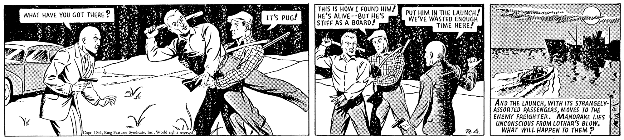 Comics OCR: THIS IS HOW I FOUND HIM! HE'S ALIVE--BUT HE'S STIFF AS A BOARD! PUT HIM IN THE LAUNCH! WE'VE WASTED ENQUGH TIME HERE! WHAT HAVE YOU GOT THERE ? IT'S PUG! AND THE LAUNCHWITH ITS STRANGELY- ASSORTED PASSENGERSMOVES TO THE ENEMY FREIGHTER. MANORAKE LIES UNCONSCIOUS FROM LOTHAR'S BLOW. WHAT WILL HAPPEN TO THEM ? Cope 1941World nghes rearve R4 THIS IS HOW I FOUND HIM! HE'S ALIVE--BUT HE'S STIFF AS A BOARD! PUT HIM IN THE LAUNCH! WE'VE WASTED ENQUGH TIME HERE! WHAT HAVE YOU GOT THERE ? IT'S PUG! AND THE LAUNCHWITH ITS STRANGELY- ASSORTED PASSENGERSMOVES TO THE ENEMY FREIGHTER. MANORAKE LIES UNCONSCIOUS FROM LOTHAR'S BLOW. WHAT WILL HAPPEN TO THEM ? Cope 1941Kang Festures SyndcateWorld nghes rearve R4