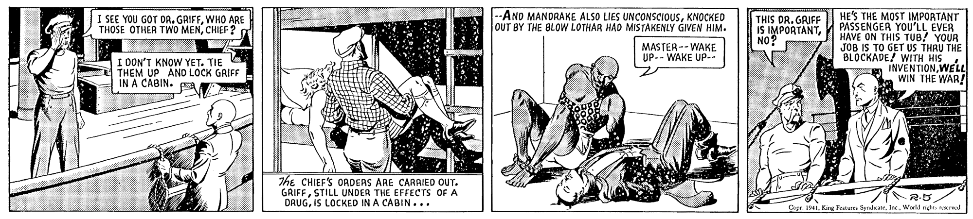 Rectangle OCR: .--ANO MANORAKE ALSO LIES UNCONSCIOUSKNOCKED OUT BY THE BLOW LOTHAR HAD MISTAKENLY GIVEN HIM. HE'S THE MOST IMPORTANT PASSENGER YOU'LL EVER HAVE ON THIS TUB! YOUR JOB IS TO GET US THRU THE BLOCKADE! WITH HIS INVENTIONWELL WIN THE WAR! I SEE YOU GOT DR. GRIFFWHO ARE THOSE OTHER TWO MENCHIEF ? THIS DR. GRIFF IS IMPORTANTNO? MASTER-- WAKE UP-- WAKE UP-- I DON'T KNOW YET. TIE THEM UP ANO LOCK GRIFF IN A CABIN. The CHIEF'S OADERS ARE CARAIED OUT. GRIFFSTILL UNDER THE EFFECTS OF A DRUGIS LOCKED IN A CABIN... Cipr. 1941. King Features SyndrateWorld right rcernal .--ANO MANORAKE ALSO LIES UNCONSCIOUSKNOCKED OUT BY THE BLOW LOTHAR HAD MISTAKENLY GIVEN HIM. HE'S THE MOST IMPORTANT PASSENGER YOU'LL EVER HAVE ON THIS TUB! YOUR JOB IS TO GET US THRU THE BLOCKADE! WITH HIS INVENTIONWELL WIN THE WAR! I SEE YOU GOT DR. GRIFFWHO ARE THOSE OTHER TWO MENCHIEF ? THIS DR. GRIFF IS IMPORTANTNO? MASTER-- WAKE UP-- WAKE UP-- I DON'T KNOW YET. TIE THEM UP ANO LOCK GRIFF IN A CABIN. The CHIEF'S OADERS ARE CARAIED OUT. GRIFFSTILL UNDER THE EFFECTS OF A DRUGIS LOCKED IN A CABIN... Cipr. 1941. King Features SyndrateWorld right rcernal