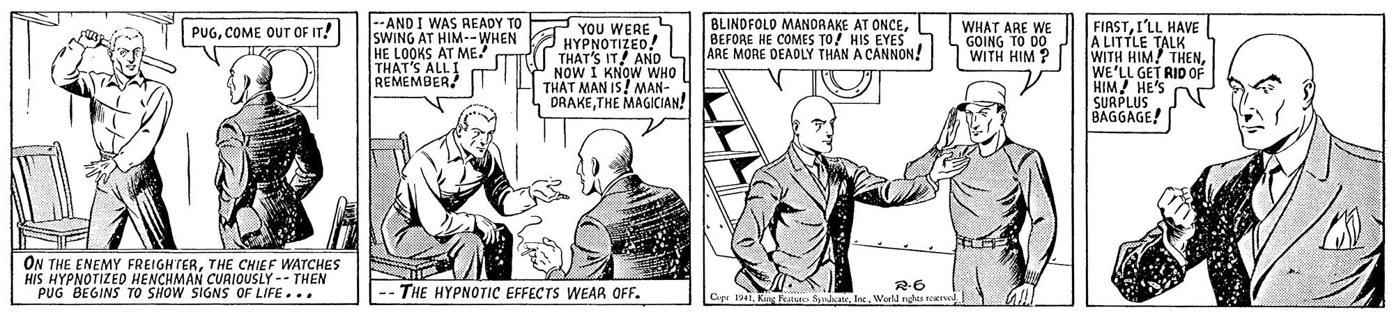 Newspaper OCR: --AND I WAS READY SWING AT HIM--WHEN HE LOOKS AT ME. THAT'S ALLI REMEMBER BLINDFOLD MANORAKE AT ONCEBEFORE HE COMES TO? HIS EYES YOU WERE HYPNOTIZED! THAT'S IT! AND SLJARE MORE DEADLY THÁN A CANNON! NOW I KNOW WHO THAT MAN IS! MAN- DRAKETHE MAGICIAN! FIASTI'LL HAVE A LITTLE TALK WITH HIM! THENWE'LL GET RID OF HIM HE'S SURPLUS BAGGAGE! WHAT ARE WE GOING TO DO WITH HIM ? PUGCOME OUT OF IT! ON THE ENEMY FREIGHTERTHE CHIEF WATCHES HIS HYPNOTIZED HENCHMAN CUAIOUSLY-- THEN PUG BEGINS TO SHOW SIGNS OF LIFE... THE HYPNOTIC EFFECTS WEAR OFF. Cipr 1941World rghis seerve --AND I WAS READY SWING AT HIM--WHEN HE LOOKS AT ME. THAT'S ALLI REMEMBER BLINDFOLD MANORAKE AT ONCEBEFORE HE COMES TO? HIS EYES YOU WERE HYPNOTIZED! THAT'S IT! AND SLJARE MORE DEADLY THÁN A CANNON! NOW I KNOW WHO THAT MAN IS! MAN- DRAKETHE MAGICIAN! FIASTI'LL HAVE A LITTLE TALK WITH HIM! THENWE'LL GET RID OF HIM HE'S SURPLUS BAGGAGE! WHAT ARE WE GOING TO DO WITH HIM ? PUGCOME OUT OF IT! ON THE ENEMY FREIGHTERTHE CHIEF WATCHES HIS HYPNOTIZED HENCHMAN CUAIOUSLY-- THEN PUG BEGINS TO SHOW SIGNS OF LIFE... THE HYPNOTIC EFFECTS WEAR OFF. Cipr 1941King Featunes SynhcateWorld rghis seerve