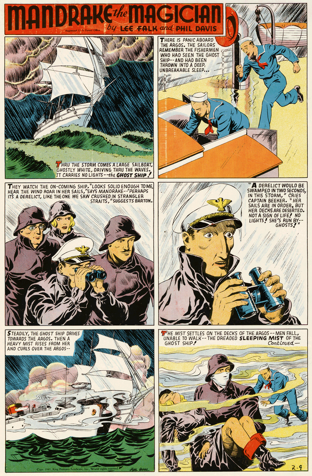 Font OCR: MANDRAKEMAGICIAN by LEE FALK and PHIL DAVIS THERE IS PANIC ABOARD THE ARGOS. THE SAILORS REMEMBER THE FISHERMEN WHO HAD SEEN THE GHOST SHIP--AND HAD BEEN THROWN INTO A DEEPUNBREAKABLE SLEEP... THRU THE STORM COMES A LARGE SAILBOATDRIVING THRU THE WAVES. IT CARRIES NO LIGHTS-the GHOST SHIP! A DERELICT WOULD BE SWAMPED IN TWO SECONDS" CRIES CAPTAIN BEEKER. "HER SAILS ARE IN ORDERBUT HER DECKS ARE DESERTED. NOT A SIGN OF LIFE! NO LIGHTS! SHE'S RUN BY-- GHOSTS!" THEY WATCH THE ON-COMING SHIP. "LOOKS SOLID ENOUGH TO ME HEAR THE WIND ROAR IN HER SAILS"SAYS MANDRAKE-"PERHAPS ITS A DERELICTLIKE THE ONE WE SAW CRUSHED IN STRANGLER STRAITS"SUGGESTS BARTON. STEADILYTHE GHOST SHIP DRIVES TOWARDS THE ARGOS. THEN A HEAVY MIST RISES FROM HER AND CURLS OVER THE ARGOS-- THE MIST SETTLES ON THE DECKS OF THE ARGOS -- MEN FALLUNABLE TO WALK--THE DREADED SLEEPING MIST OF THE GHOST SHIP Continued- Oer. 1s41Worl nghts ve 2-9 MANDRAKEMAGICIAN by LEE FALK and PHIL DAVIS THERE IS PANIC ABOARD THE ARGOS. THE SAILORS REMEMBER THE FISHERMEN WHO HAD SEEN THE GHOST SHIP--AND HAD BEEN THROWN INTO A DEEPUNBREAKABLE SLEEP... THRU THE STORM COMES A LARGE SAILBOATGHOSTLY WHITEDRIVING THRU THE WAVES. IT CARRIES NO LIGHTS-the GHOST SHIP! A DERELICT WOULD BE SWAMPED IN TWO SECONDSIN THIS STORM" CRIES CAPTAIN BEEKER. "HER SAILS ARE IN ORDERBUT HER DECKS ARE DESERTED. NOT A SIGN OF LIFE! NO LIGHTS! SHE'S RUN BY-- GHOSTS!" THEY WATCH THE ON-COMING SHIP. "LOOKS SOLID ENOUGH TO ME HEAR THE WIND ROAR IN HER SAILS"SAYS MANDRAKE-"PERHAPS ITS A DERELICTLIKE THE ONE WE SAW CRUSHED IN STRANGLER STRAITS"SUGGESTS BARTON. STEADILYTHE GHOST SHIP DRIVES TOWARDS THE ARGOS. THEN A HEAVY MIST RISES FROM HER AND CURLS OVER THE ARGOS-- THE MIST SETTLES ON THE DECKS OF THE ARGOS -- MEN FALLUNABLE TO WALK--THE DREADED SLEEPING MIST OF THE GHOST SHIP Continued- Oer. 1s41King Fat SndeaWorl nghts ve 2-9