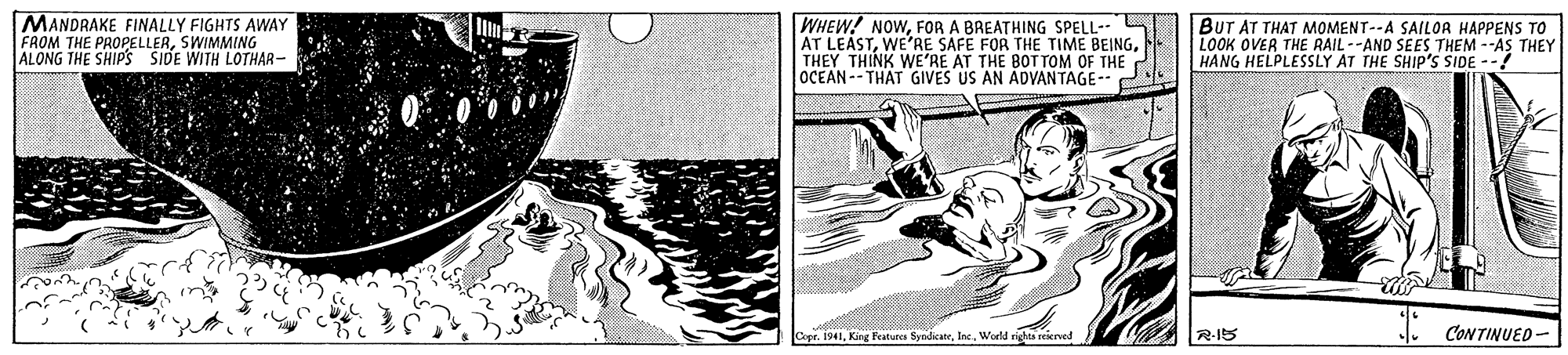 Drawing OCR: MANDRAKE FINALLY FIGHTS AWAY FAOM THE PROPELLERSWIMMING ALONG THE SHIP'S SIDE WITH LOTHAR- WHEW! NOWFOR A BREATHING SPELL- S AT LEASTTHEY THINK WE'RE AT THE BOT TOM OF THE OCEAN -- THAT GIVES US AN ADVANTAGE- C BUT AT THAT MOMENT--A SAILOA HAPPENS TO LOOK OVER THE RAIL--AND SES THEM --AS THEY HANG HELPLESSLY AT THE SHIP'S SIDE --! CopeWorld rights seierved I CONTINUED- R-15 MANDRAKE FINALLY FIGHTS AWAY FAOM THE PROPELLERSWIMMING ALONG THE SHIP'S SIDE WITH LOTHAR- WHEW! NOWFOR A BREATHING SPELL- S AT LEASTWE'RE SAFE FOR THE TIME BEINGTHEY THINK WE'RE AT THE BOT TOM OF THE OCEAN -- THAT GIVES US AN ADVANTAGE- C BUT AT THAT MOMENT--A SAILOA HAPPENS TO LOOK OVER THE RAIL--AND SES THEM --AS THEY HANG HELPLESSLY AT THE SHIP'S SIDE --! CopeKing Fecaturca SyndicateWorld rights seierved I CONTINUED- R-15