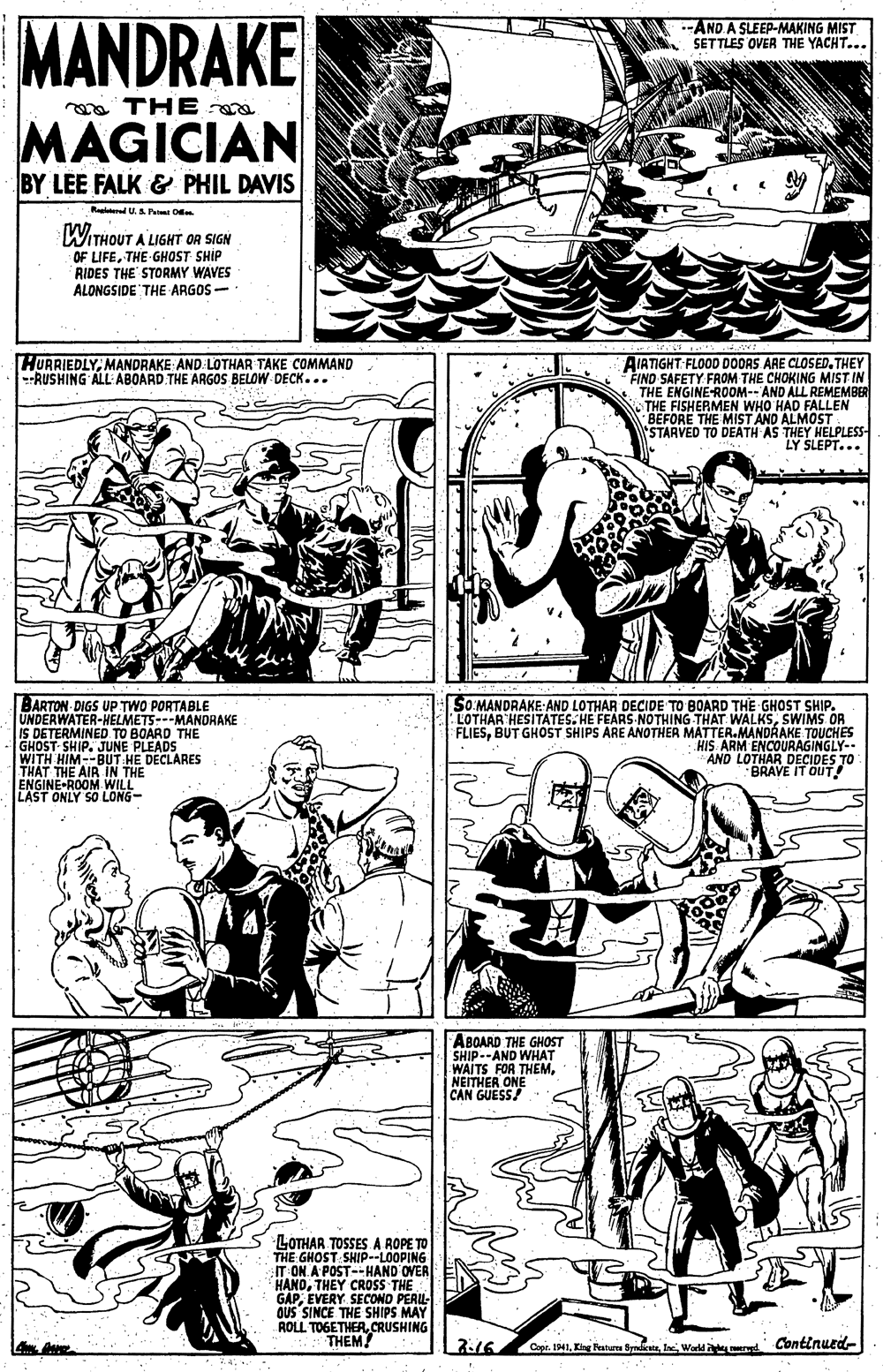 Human OCR: MANDRAKE --AND A SLEEP-MAKING MIST SETTLES OVER THE YACHT... a THE MAGICIAN BY LEE FALK & PHIL DAVIS Raaltand U. P D WITHOUT A LIGHT OR SIGN OF LIFETHE GHOST SHIP RIDES THE STORMY WAVES ALONGSIDE THE ARGOS- HURRIEDLYMANDRAKE AND LOTHAR TAKE COMMAND --RUSHING ALL ABOARD THE ARGOS BELOW-DECK... AIATIGHT:FLOOD DOORS ARE CLOSED. THEY FIND SAFETY. FROM THE CHOKING MIST IN THE ENGINE-ROOM-- AND ALL REMEMBER N THE FISHERMEN WHO HAD FALLEN BEFORE THE MIST AND ALMOST STARVED TO DEATH AS THEY HELPLESS- LY SLEPT... BARTON DIGS UP TWO PORTABLE UNDERWATER-HELMETS---MANDRAKE IS DETERMINED TO BOARD THE GHOST SHIP. JUNE PLEADS WITH HIM--BUT HE DECLARES THAT THE AIR IN THE ENGINE-ROOM WILL LAST ONLY SO LONG- SO MANDRAKE: AND LOTHAR DECIDE TO BOARD THE GHOST SHIP. LOTHAR HESITATES. HE FEARS NOTHING THAT WALKSSWIMS OR FLIESBUT GHOST SHIPS ARE ANOTHER MATTER.MANDRAKE TOUCHES HIS ARM ENCOURAGINGLY-- AND LOTHAR DECIDES TO BRAVE IT OUT ABOARD THE GHOST SHIP--AND WHAT WAITS FOR THEM. NEITHER ONE CAN GUESS! LOTHAR TOSSES A ROPE TO THE GHOST SHIP--LOOPING IT ON A POST--HAND OVER HANDTHEY CROSS THE GAPEVERY SECOND PERL- OUS SINCE THE SHIPS MAY ROLL TOGETHERCRUSHING THEM! 216 Cape. IMIWarld erd Continued- MANDRAKE --AND A SLEEP-MAKING MIST SETTLES OVER THE YACHT... a THE MAGICIAN BY LEE FALK & PHIL DAVIS Raaltand U. P D WITHOUT A LIGHT OR SIGN OF LIFETHE GHOST SHIP RIDES THE STORMY WAVES ALONGSIDE THE ARGOS- HURRIEDLYMANDRAKE AND LOTHAR TAKE COMMAND --RUSHING ALL ABOARD THE ARGOS BELOW-DECK... AIATIGHT:FLOOD DOORS ARE CLOSED. THEY FIND SAFETY. FROM THE CHOKING MIST IN THE ENGINE-ROOM-- AND ALL REMEMBER N THE FISHERMEN WHO HAD FALLEN BEFORE THE MIST AND ALMOST STARVED TO DEATH AS THEY HELPLESS- LY SLEPT... BARTON DIGS UP TWO PORTABLE UNDERWATER-HELMETS---MANDRAKE IS DETERMINED TO BOARD THE GHOST SHIP. JUNE PLEADS WITH HIM--BUT HE DECLARES THAT THE AIR IN THE ENGINE-ROOM WILL LAST ONLY SO LONG- SO MANDRAKE: AND LOTHAR DECIDE TO BOARD THE GHOST SHIP. LOTHAR HESITATES. HE FEARS NOTHING THAT WALKSSWIMS OR FLIESBUT GHOST SHIPS ARE ANOTHER MATTER.MANDRAKE TOUCHES HIS ARM ENCOURAGINGLY-- AND LOTHAR DECIDES TO BRAVE IT OUT ABOARD THE GHOST SHIP--AND WHAT WAITS FOR THEM. NEITHER ONE CAN GUESS! LOTHAR TOSSES A ROPE TO THE GHOST SHIP--LOOPING IT ON A POST--HAND OVER HANDTHEY CROSS THE GAPEVERY SECOND PERL- OUS SINCE THE SHIPS MAY ROLL TOGETHERCRUSHING THEM! 216 Cape. IMIKing Peaten SyndestaWarld erd Continued-