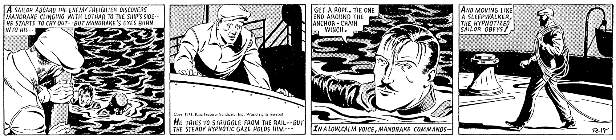 Comics OCR: A SAILOR ABOAAO THE ENEMY FREIGHTER DISCOVERS MANDRAKE CLINGING WITH LOTHAR TO THE SHIP'S SIDE- HE STARTS TO CRY OUT--BUT MANORAKE'S EYES BIJRN IN TO HIS-- GET A ROPE. TIE ONE END AROUND THE ANCHOR - CHAIN WINCHANO MOVING LIKE A SLEEPWALKERTHE HYPNOTIZEQ SAILOR OBEYS! Coer 1941Inc. World nght reved HE TRIES TO STRUGGLE FROM THE RAIL--BUT THE STEADY HYPNOTIC GAZE HOLOS HIM-.- INA LOWMANDRAKE COMMANDS- R-17 A SAILOR ABOAAO THE ENEMY FREIGHTER DISCOVERS MANDRAKE CLINGING WITH LOTHAR TO THE SHIP'S SIDE- HE STARTS TO CRY OUT--BUT MANORAKE'S EYES BIJRN IN TO HIS-- GET A ROPE. TIE ONE END AROUND THE ANCHOR - CHAIN WINCHANO MOVING LIKE A SLEEPWALKERTHE HYPNOTIZEQ SAILOR OBEYS! Coer 1941Kang Featurer SyndicaInc. World nght reved HE TRIES TO STRUGGLE FROM THE RAIL--BUT THE STEADY HYPNOTIC GAZE HOLOS HIM-.- INA LOWCALM VVOICEMANDRAKE COMMANDS- R-17